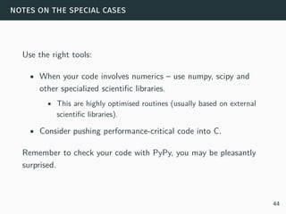 notes on the special cases
Use the right tools:
• When your code involves numerics – use numpy, scipy and
other specialized scientific libraries.
• This are highly optimised routines (usually based on external
scientific libraries).
• Consider pushing performance-critical code into C.
Remember to check your code with PyPy, you may be pleasantly
surprised.
44
 