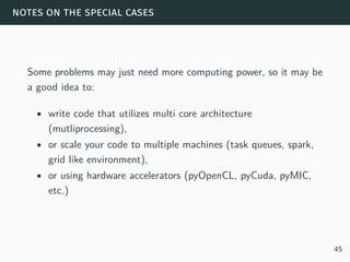 notes on the special cases
Some problems may just need more computing power, so it may be
a good idea to:
• write code that utilizes multi core architecture
(mutliprocessing),
• or scale your code to multiple machines (task queues, spark,
grid like environment),
• or using hardware accelerators (pyOpenCL, pyCuda, pyMIC,
etc.)
45
 