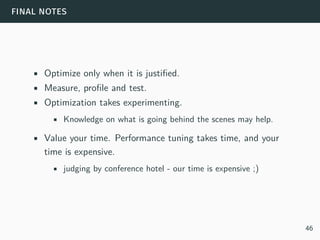 final notes
• Optimize only when it is justified.
• Measure, profile and test.
• Optimization takes experimenting.
• Knowledge on what is going behind the scenes may help.
• Value your time. Performance tuning takes time, and your
time is expensive.
• judging by conference hotel - our time is expensive ;)
46
 
