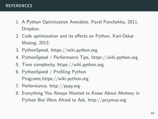 references
1. A Python Optimization Anecdote, Pavel Panchekha, 2011,
Dropbox.
2. Code optimization and its effects on Python, Karl-Oskar
Masing, 2013.
3. PythonSpeed, https://wiki.python.org
4. PythonSpeed / Performance Tips, https://wiki.python.org
5. Time complexity, https://wiki.python.org
6. PythonSpeed / Profiling Python
Programs,https://wiki.python.org
7. Performance, http://pypy.org
8. Everything You Always Wanted to Know About Memory in
Python But Were Afraid to Ask, http://przymus.org
47
 