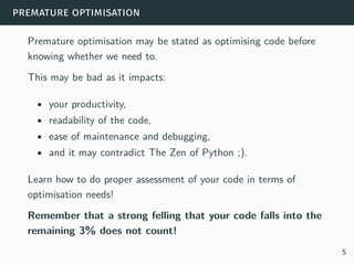 premature optimisation
Premature optimisation may be stated as optimising code before
knowing whether we need to.
This may be bad as it impacts:
• your productivity,
• readability of the code,
• ease of maintenance and debugging,
• and it may contradict The Zen of Python ;).
Learn how to do proper assessment of your code in terms of
optimisation needs!
Remember that a strong felling that your code falls into the
remaining 3% does not count!
5
 
