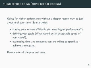 think before doing (think before coding)
Going for higher performance without a deeper reason may be just
a waste of your time. So start with:
• stating your reasons (Why do you need higher performance?),
• defining your goals (What would be an acceptable speed of
your code?),
• estimating time and resources you are willing to spend to
achieve these goals.
Re-evaluate all the pros and cons.
6
 