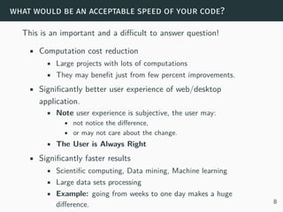 what would be an acceptable speed of your code?
This is an important and a difficult to answer question!
• Computation cost reduction
• Large projects with lots of computations
• They may benefit just from few percent improvements.
• Significantly better user experience of web/desktop
application.
• Note user experience is subjective, the user may:
• not notice the difference,
• or may not care about the change.
• The User is Always Right
• Significantly faster results
• Scientific computing, Data mining, Machine learning
• Large data sets processing
• Example: going from weeks to one day makes a huge
difference. 8
 