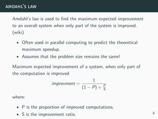 amdahl’s law
Amdahl’s law is used to find the maximum expected improvement
to an overall system when only part of the system is improved.
(wiki)
• Often used in parallel computing to predict the theoretical
maximum speedup.
• Assumes that the problem size remains the same!
Maximum expected improvement of a system, when only part of
the computation is improved
improvment =
1
(1 − P) + P
S
where:
• P is the proportion of improved computations,
• S is the improvement ratio. 9
 
