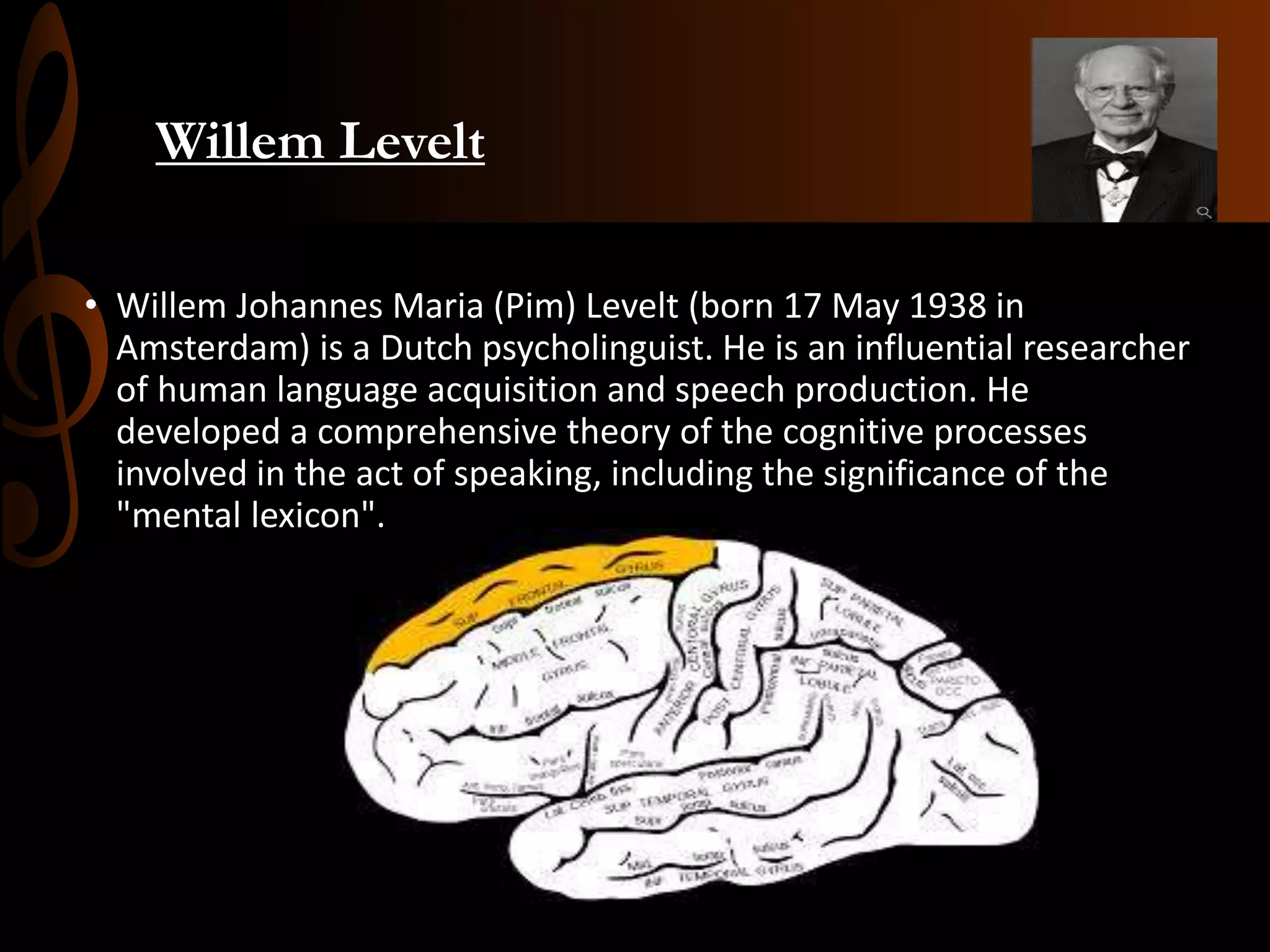 Willem Levelt
• Willem Johannes Maria (Pim) Levelt (born 17 May 1938 in
Amsterdam) is a Dutch psycholinguist. He is an influential researcher
of human language acquisition and speech production. He
developed a comprehensive theory of the cognitive processes
involved in the act of speaking, including the significance of the
"mental lexicon".
 