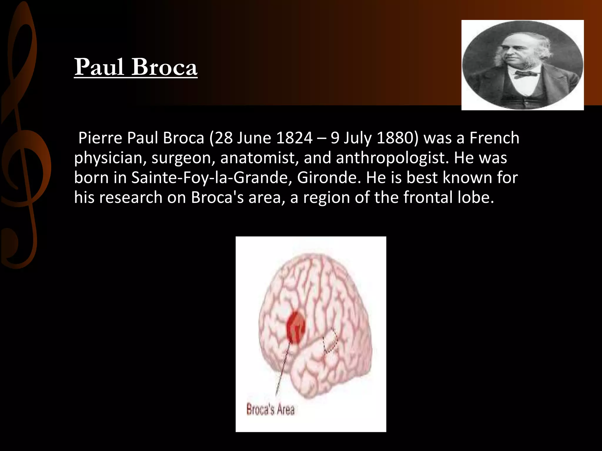 Paul Broca
Pierre Paul Broca (28 June 1824 – 9 July 1880) was a French
physician, surgeon, anatomist, and anthropologist. He was
born in Sainte-Foy-la-Grande, Gironde. He is best known for
his research on Broca's area, a region of the frontal lobe.
 