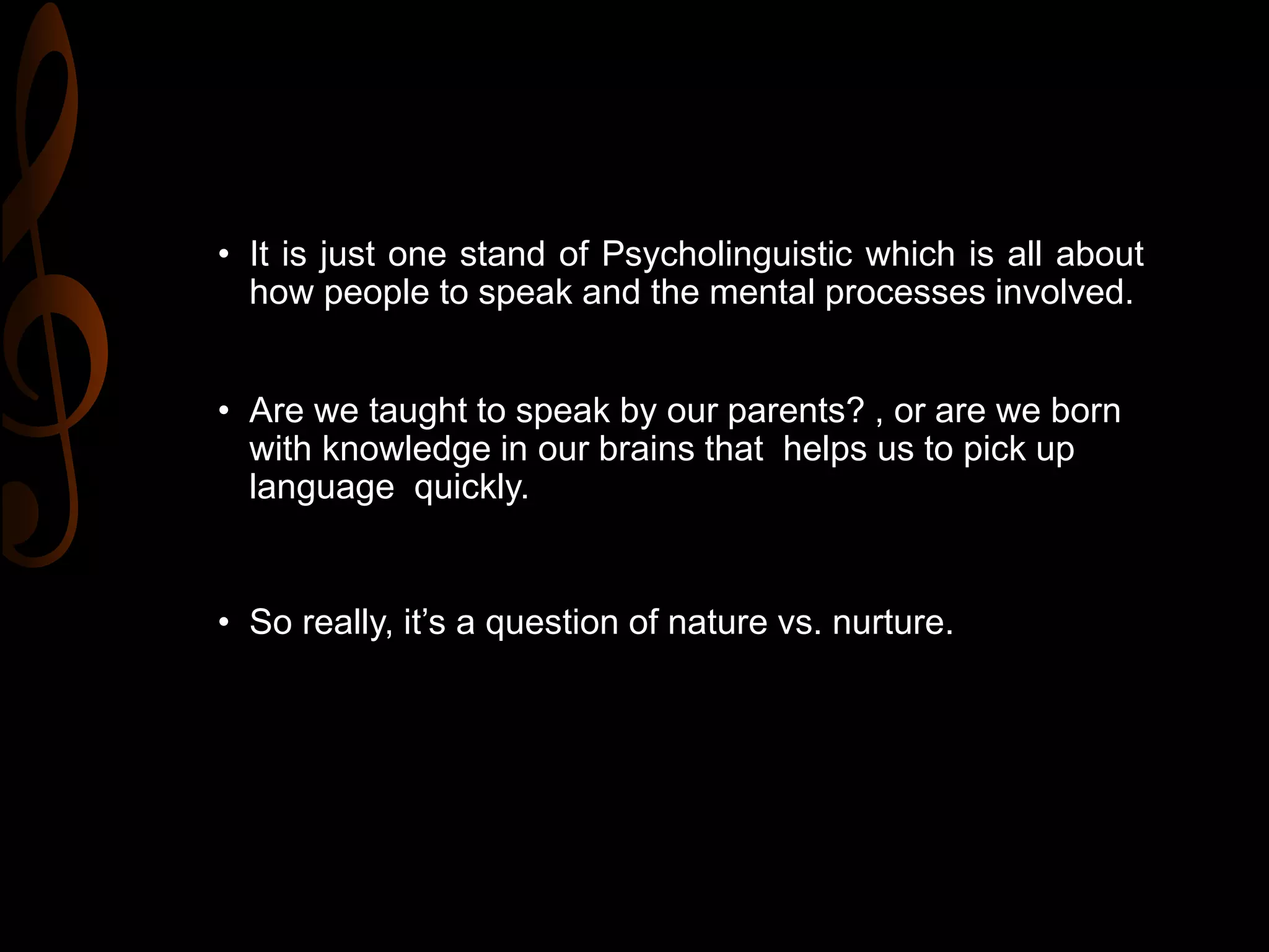 • It is just one stand of Psycholinguistic which is all about
how people to speak and the mental processes involved.
• Are we taught to speak by our parents? , or are we born
with knowledge in our brains that helps us to pick up
language quickly.
• So really, it’s a question of nature vs. nurture.
 