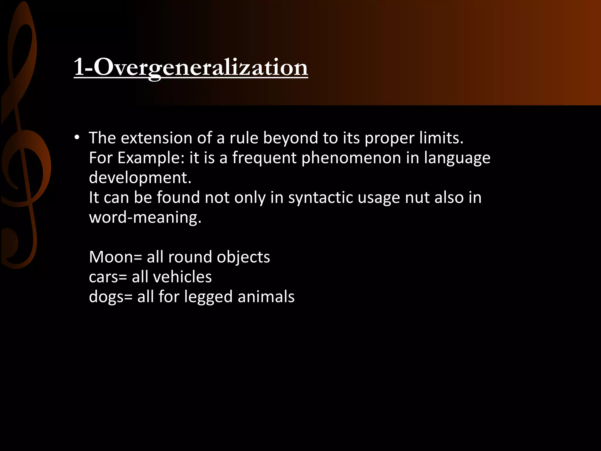 1-Overgeneralization
• The extension of a rule beyond to its proper limits.
For Example: it is a frequent phenomenon in language
development.
It can be found not only in syntactic usage nut also in
word-meaning.
Moon= all round objects
cars= all vehicles
dogs= all for legged animals
 