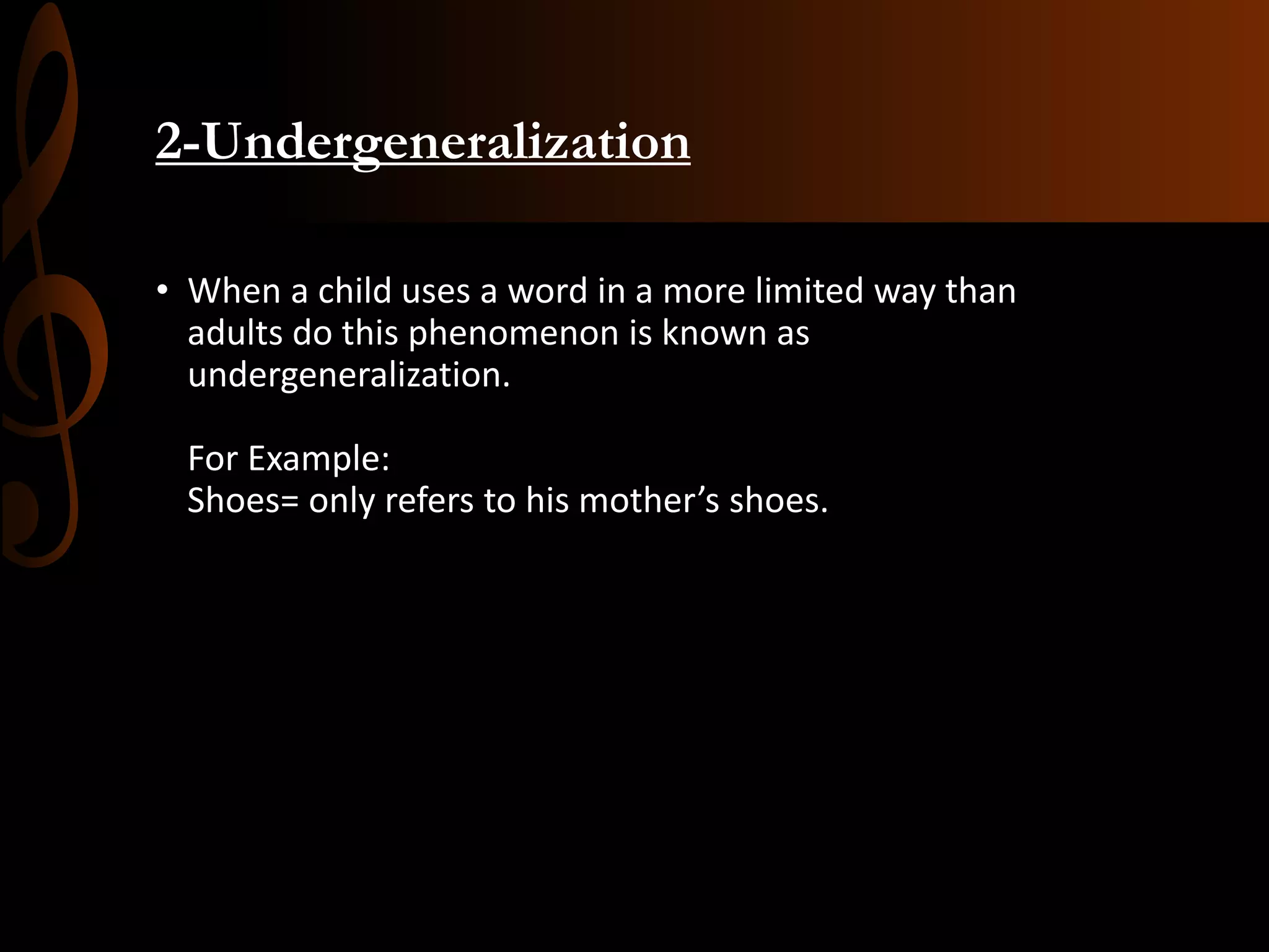 2-Undergeneralization
• When a child uses a word in a more limited way than
adults do this phenomenon is known as
undergeneralization.
For Example:
Shoes= only refers to his mother’s shoes.
 