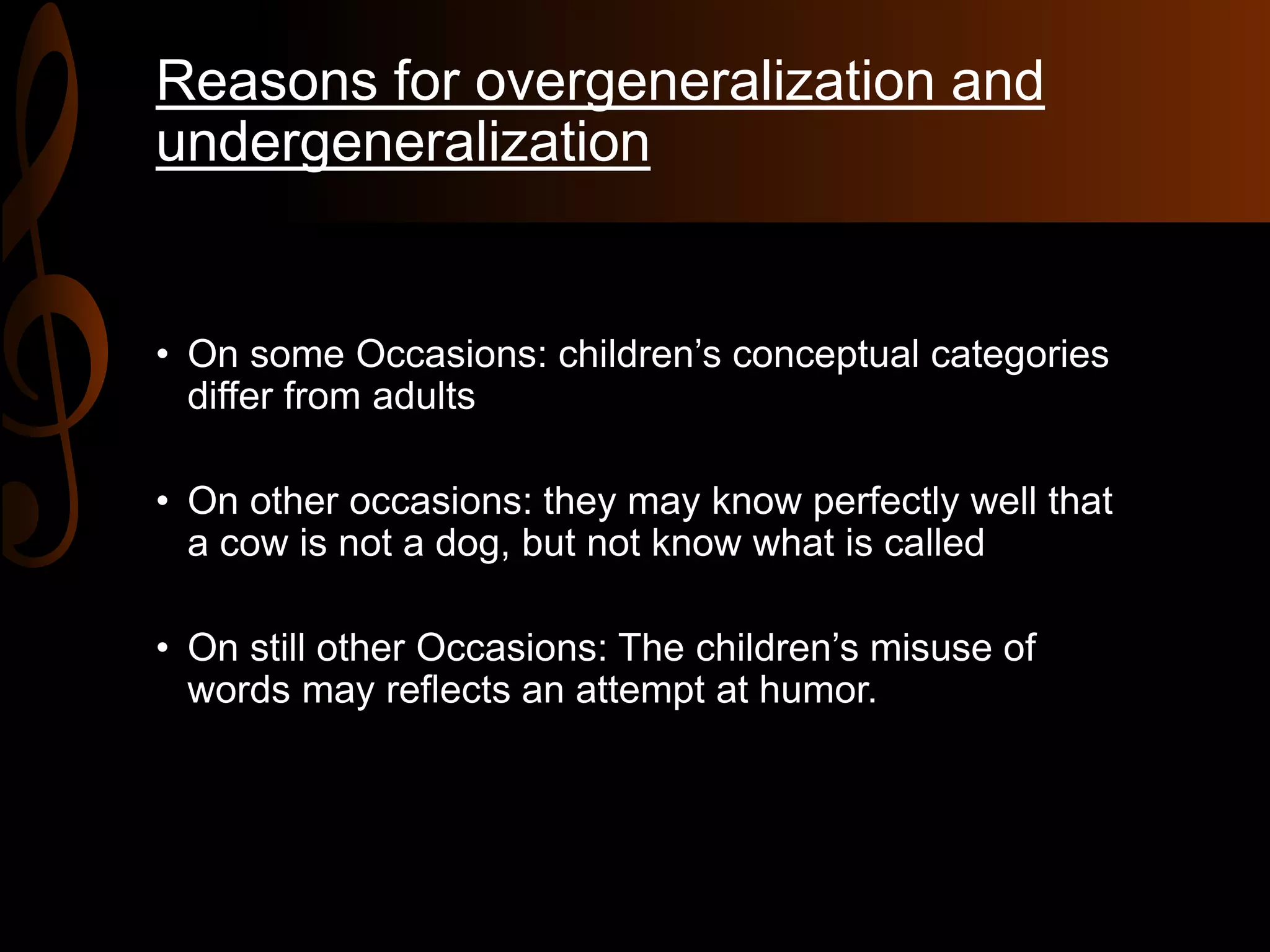 Reasons for overgeneralization and
undergeneralization
• On some Occasions: children’s conceptual categories
differ from adults
• On other occasions: they may know perfectly well that
a cow is not a dog, but not know what is called
• On still other Occasions: The children’s misuse of
words may reflects an attempt at humor.
 