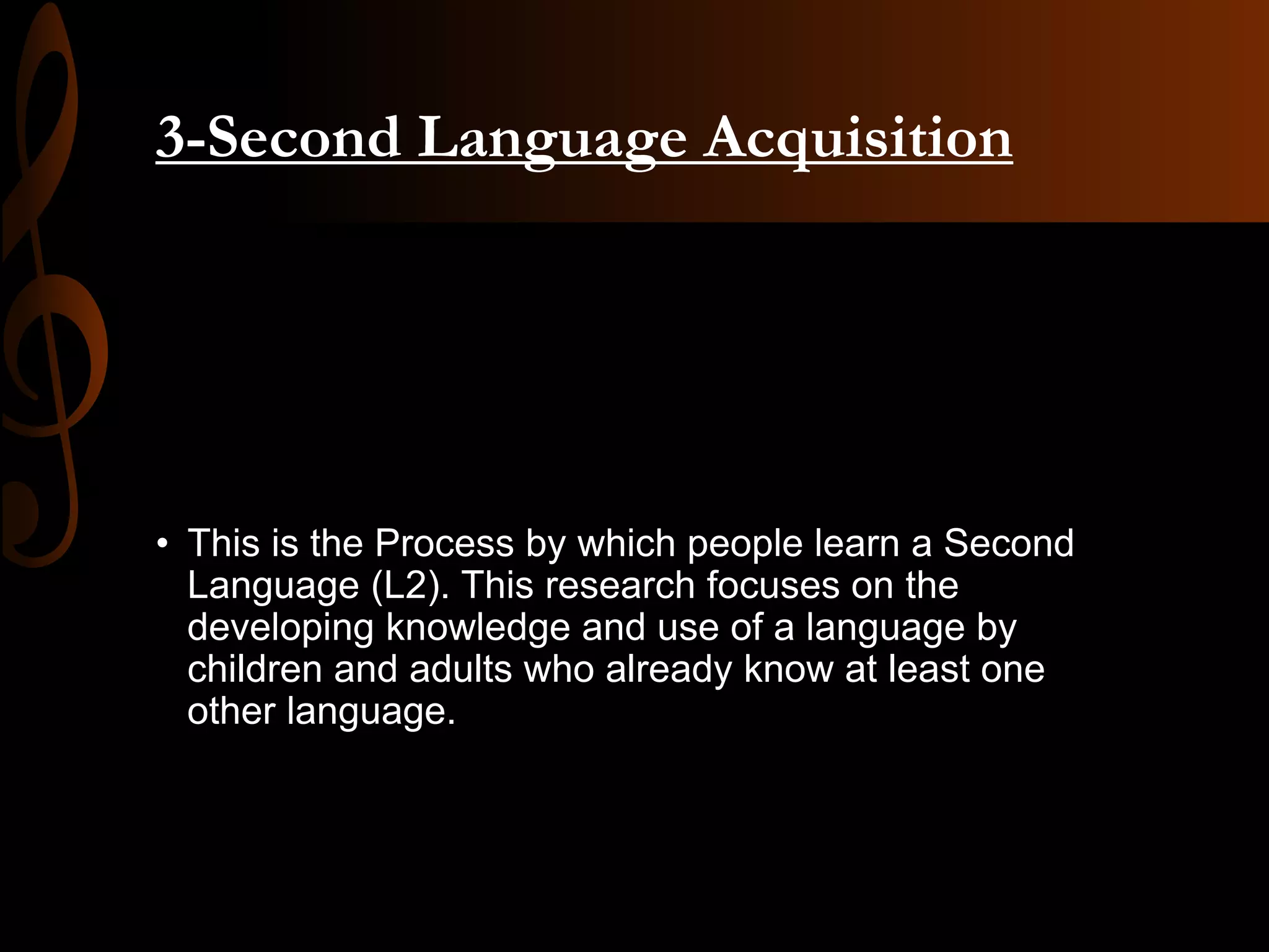 3-Second Language Acquisition
• This is the Process by which people learn a Second
Language (L2). This research focuses on the
developing knowledge and use of a language by
children and adults who already know at least one
other language.
 