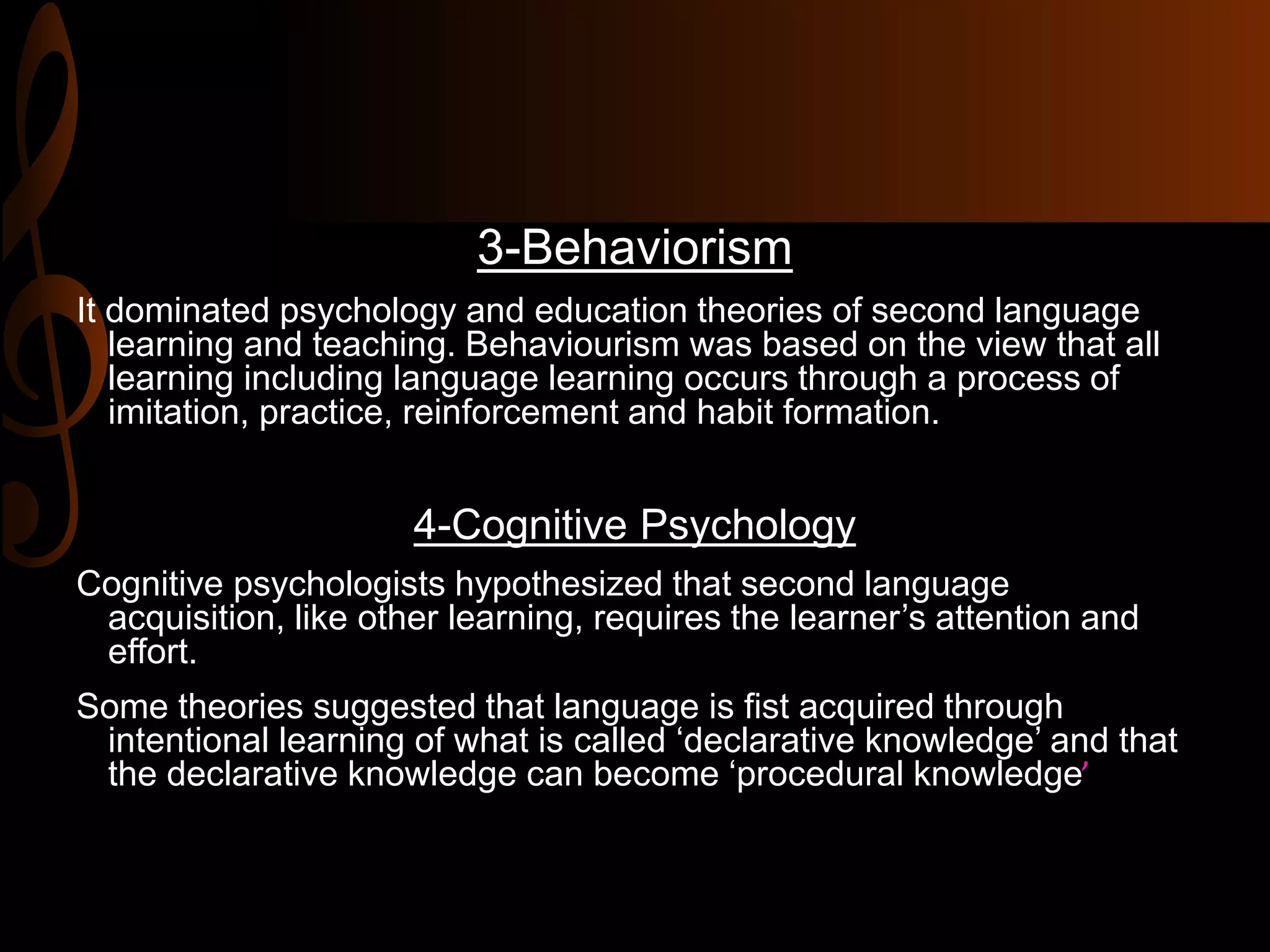 3-Behaviorism
It dominated psychology and education theories of second language
learning and teaching. Behaviourism was based on the view that all
learning including language learning occurs through a process of
imitation, practice, reinforcement and habit formation.
4-Cognitive Psychology
Cognitive psychologists hypothesized that second language
acquisition, like other learning, requires the learner’s attention and
effort.
Some theories suggested that language is fist acquired through
intentional learning of what is called ‘declarative knowledge’ and that
the declarative knowledge can become ‘procedural knowledge’
 