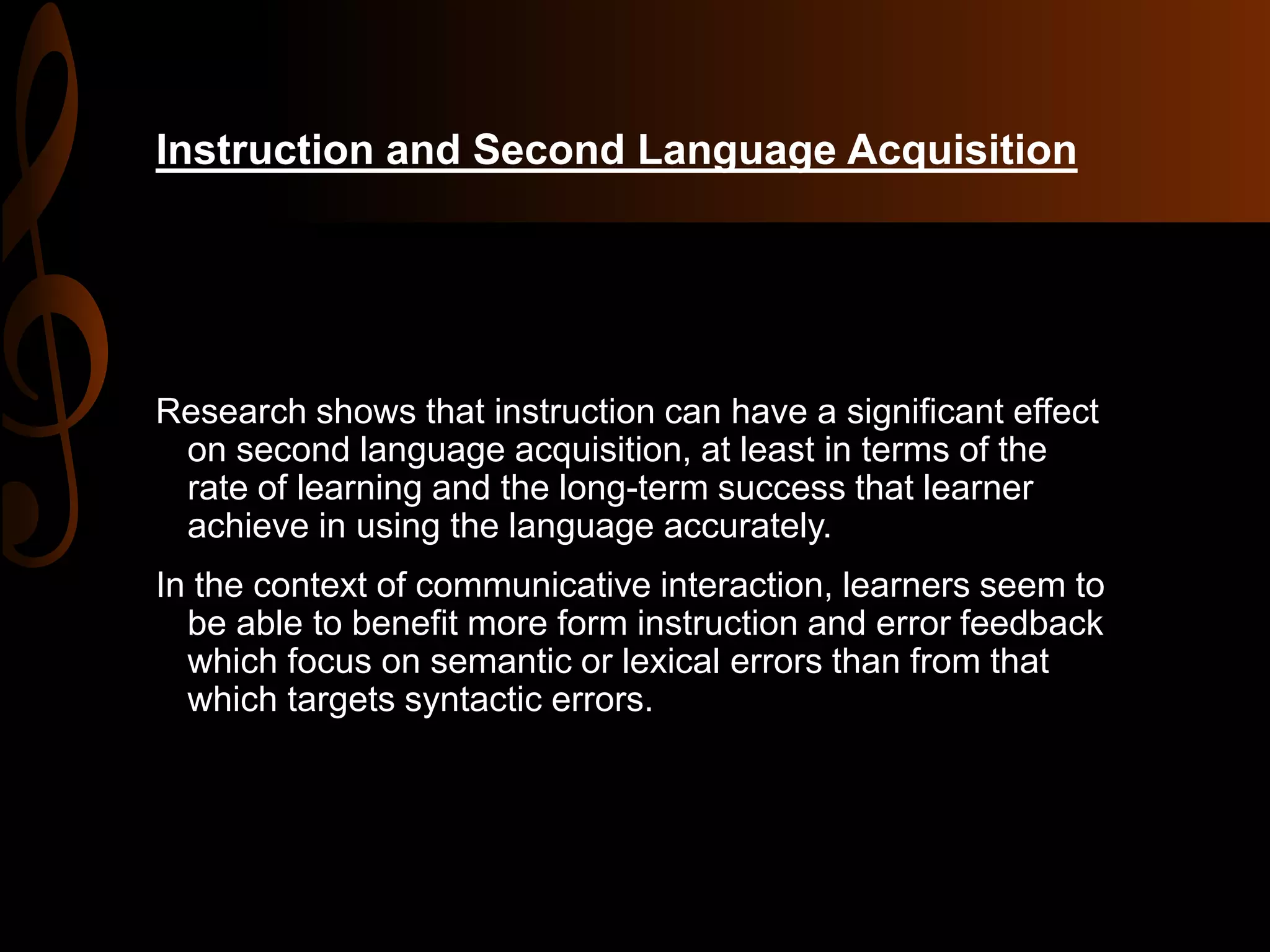 Instruction and Second Language Acquisition
Research shows that instruction can have a significant effect
on second language acquisition, at least in terms of the
rate of learning and the long-term success that learner
achieve in using the language accurately.
In the context of communicative interaction, learners seem to
be able to benefit more form instruction and error feedback
which focus on semantic or lexical errors than from that
which targets syntactic errors.
 