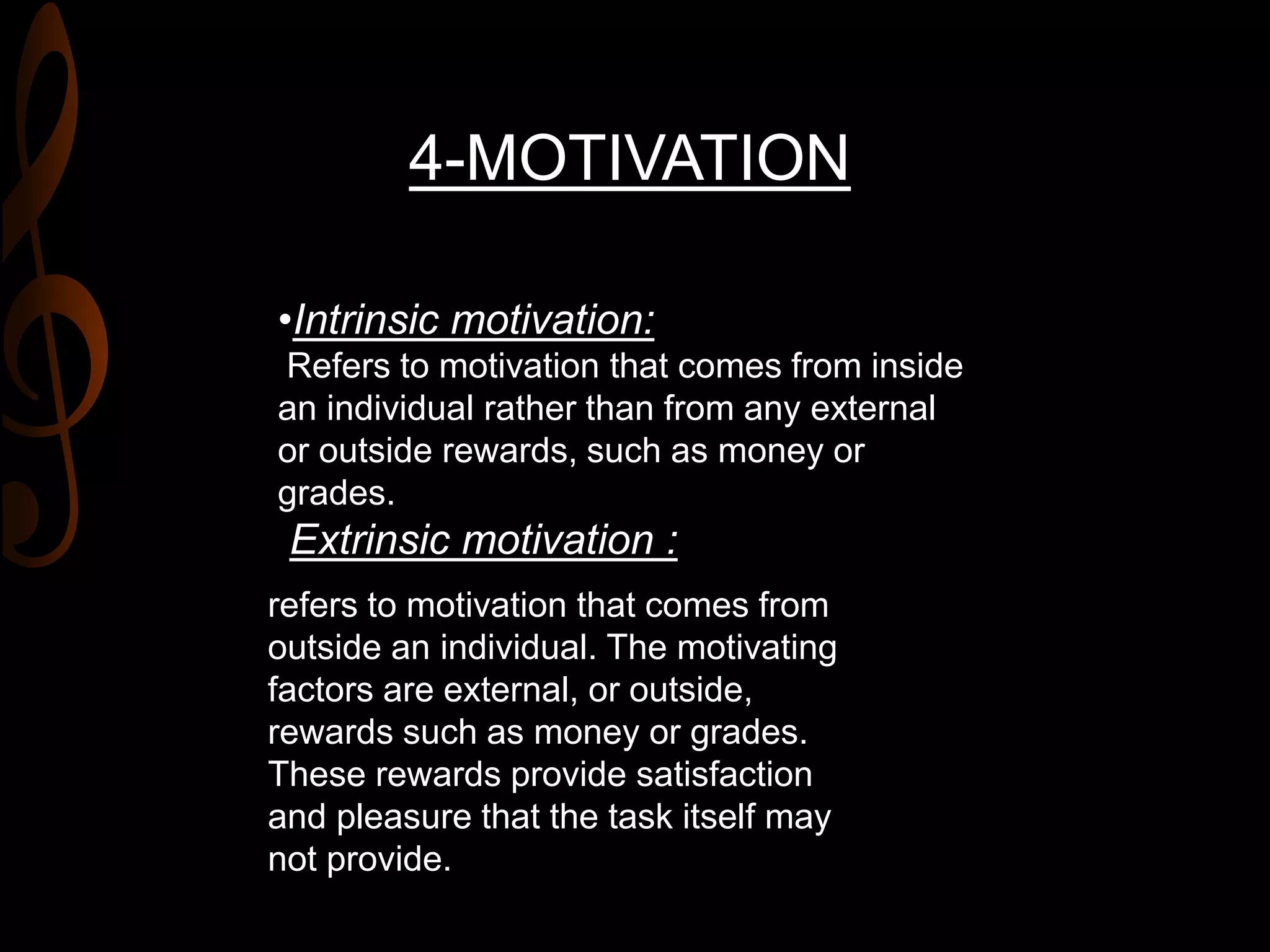 4-MOTIVATION
•Intrinsic motivation:
Refers to motivation that comes from inside
an individual rather than from any external
or outside rewards, such as money or
grades.
Extrinsic motivation :
refers to motivation that comes from
outside an individual. The motivating
factors are external, or outside,
rewards such as money or grades.
These rewards provide satisfaction
and pleasure that the task itself may
not provide.
 