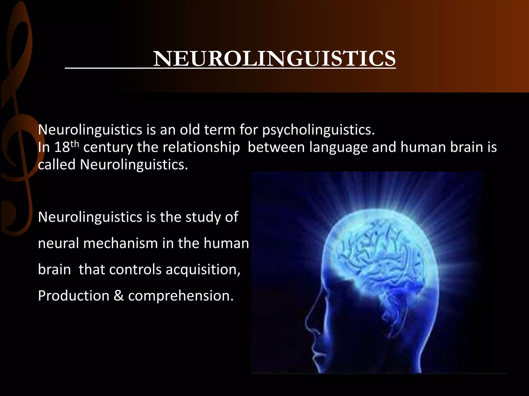 NEUROLINGUISTICS
Neurolinguistics is an old term for psycholinguistics.
In 18th century the relationship between language and human brain is
called Neurolinguistics.
Neurolinguistics is the study of
neural mechanism in the human
brain that controls acquisition,
Production & comprehension.
 