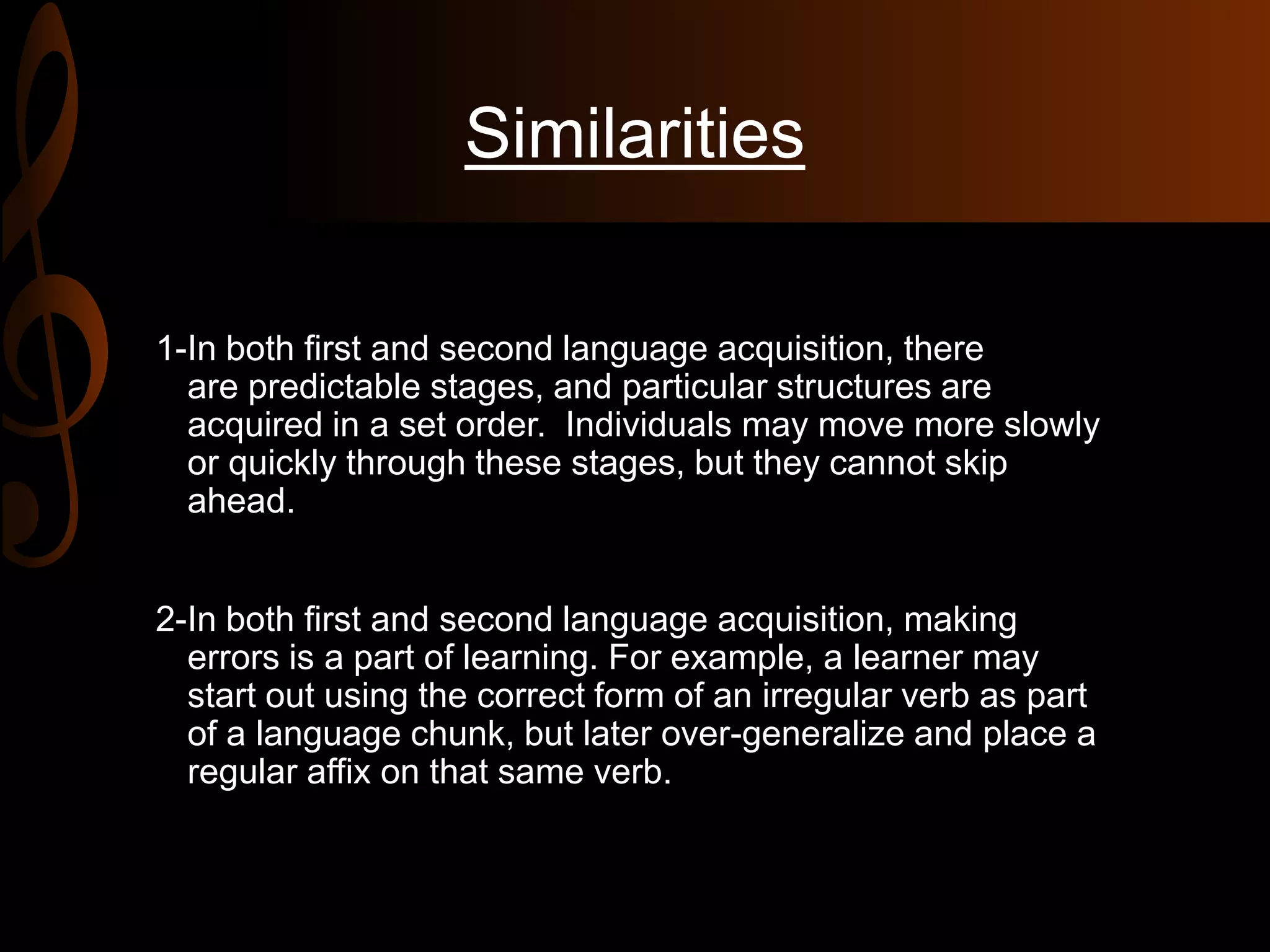 Similarities
1-In both first and second language acquisition, there
are predictable stages, and particular structures are
acquired in a set order. Individuals may move more slowly
or quickly through these stages, but they cannot skip
ahead.
2-In both first and second language acquisition, making
errors is a part of learning. For example, a learner may
start out using the correct form of an irregular verb as part
of a language chunk, but later over-generalize and place a
regular affix on that same verb.
 