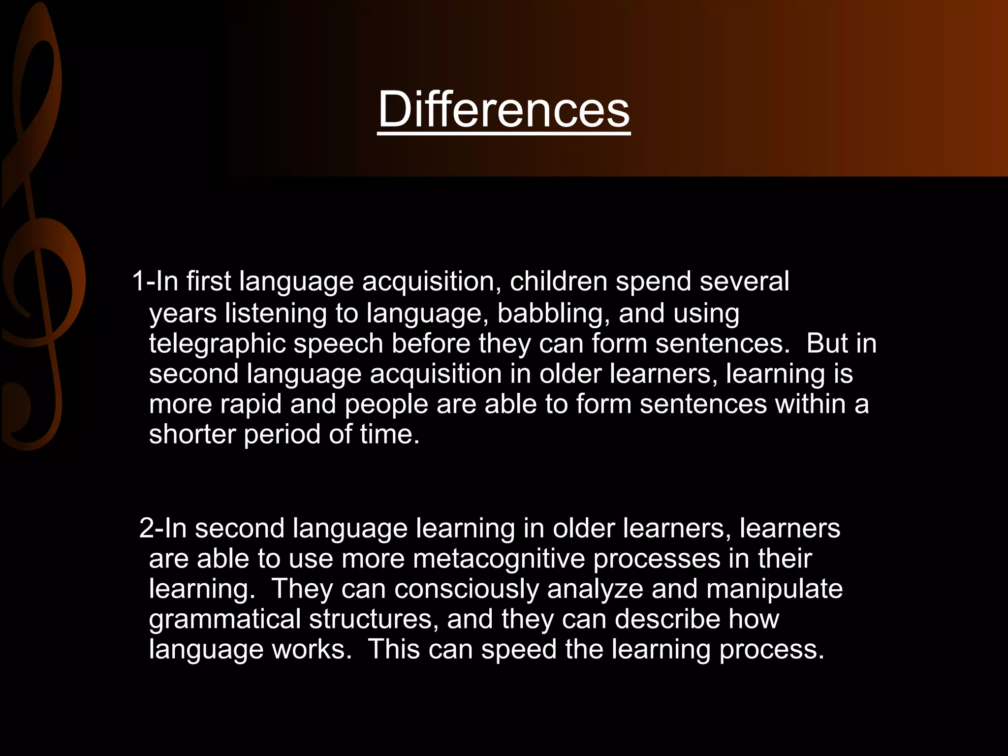 Differences
1-In first language acquisition, children spend several
years listening to language, babbling, and using
telegraphic speech before they can form sentences. But in
second language acquisition in older learners, learning is
more rapid and people are able to form sentences within a
shorter period of time.
2-In second language learning in older learners, learners
are able to use more metacognitive processes in their
learning. They can consciously analyze and manipulate
grammatical structures, and they can describe how
language works. This can speed the learning process.
 