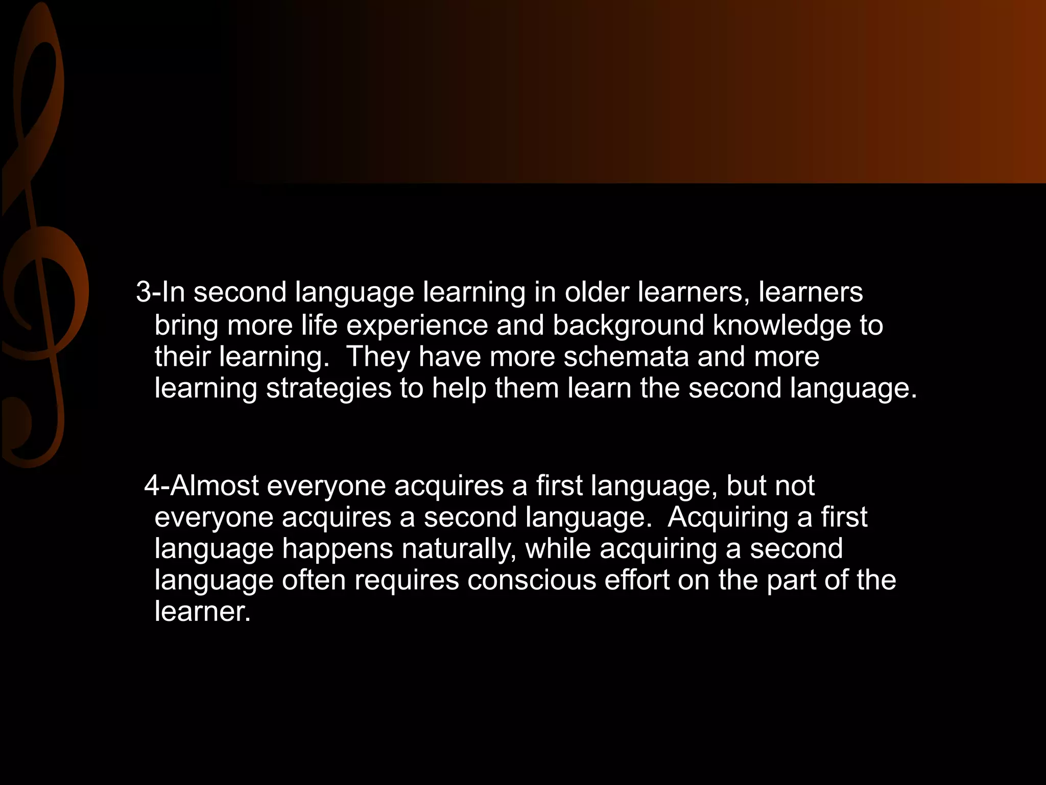 3-In second language learning in older learners, learners
bring more life experience and background knowledge to
their learning. They have more schemata and more
learning strategies to help them learn the second language.
4-Almost everyone acquires a first language, but not
everyone acquires a second language. Acquiring a first
language happens naturally, while acquiring a second
language often requires conscious effort on the part of the
learner.
 
