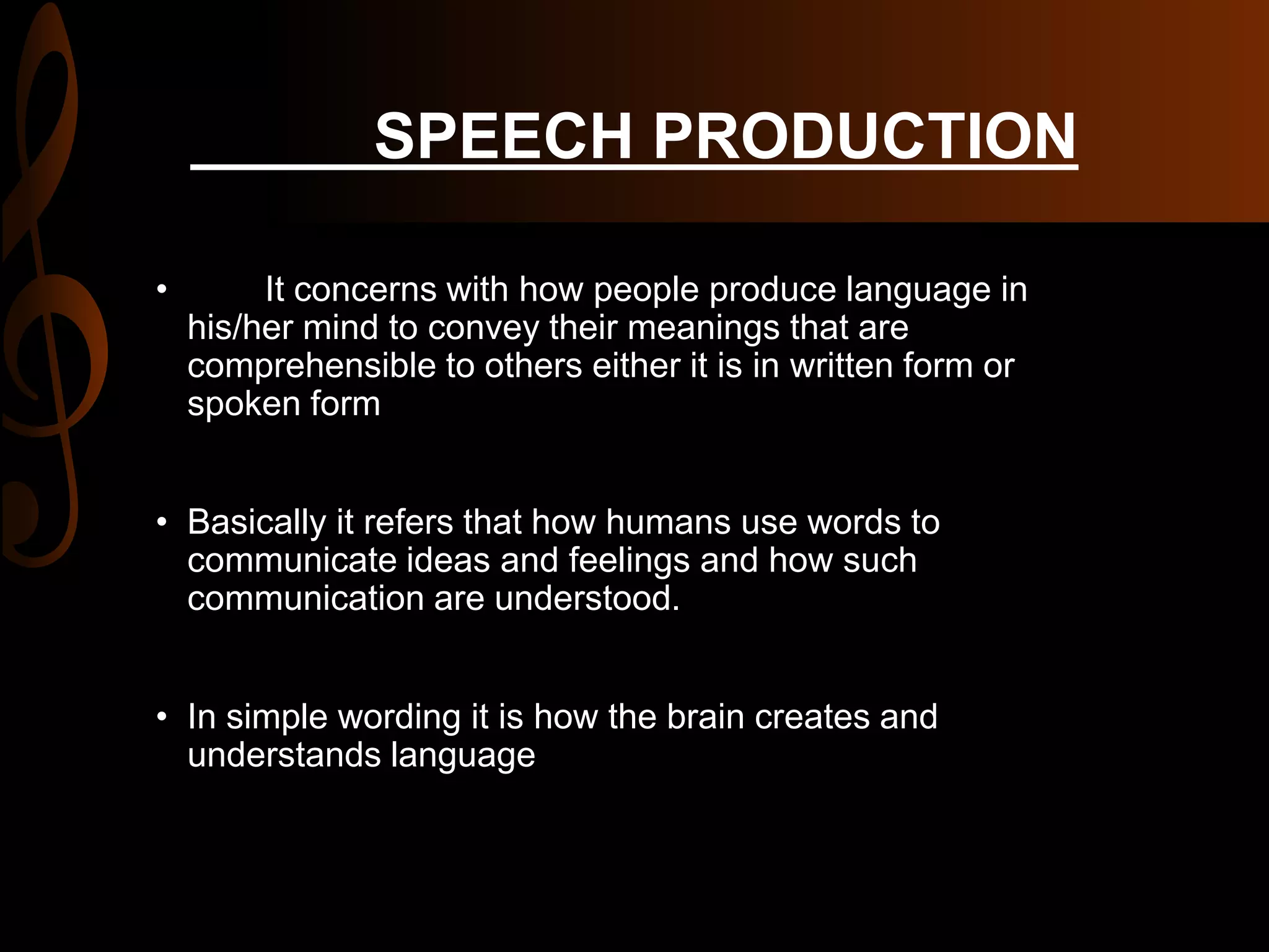 SPEECH PRODUCTION
• It concerns with how people produce language in
his/her mind to convey their meanings that are
comprehensible to others either it is in written form or
spoken form
• Basically it refers that how humans use words to
communicate ideas and feelings and how such
communication are understood.
• In simple wording it is how the brain creates and
understands language
 