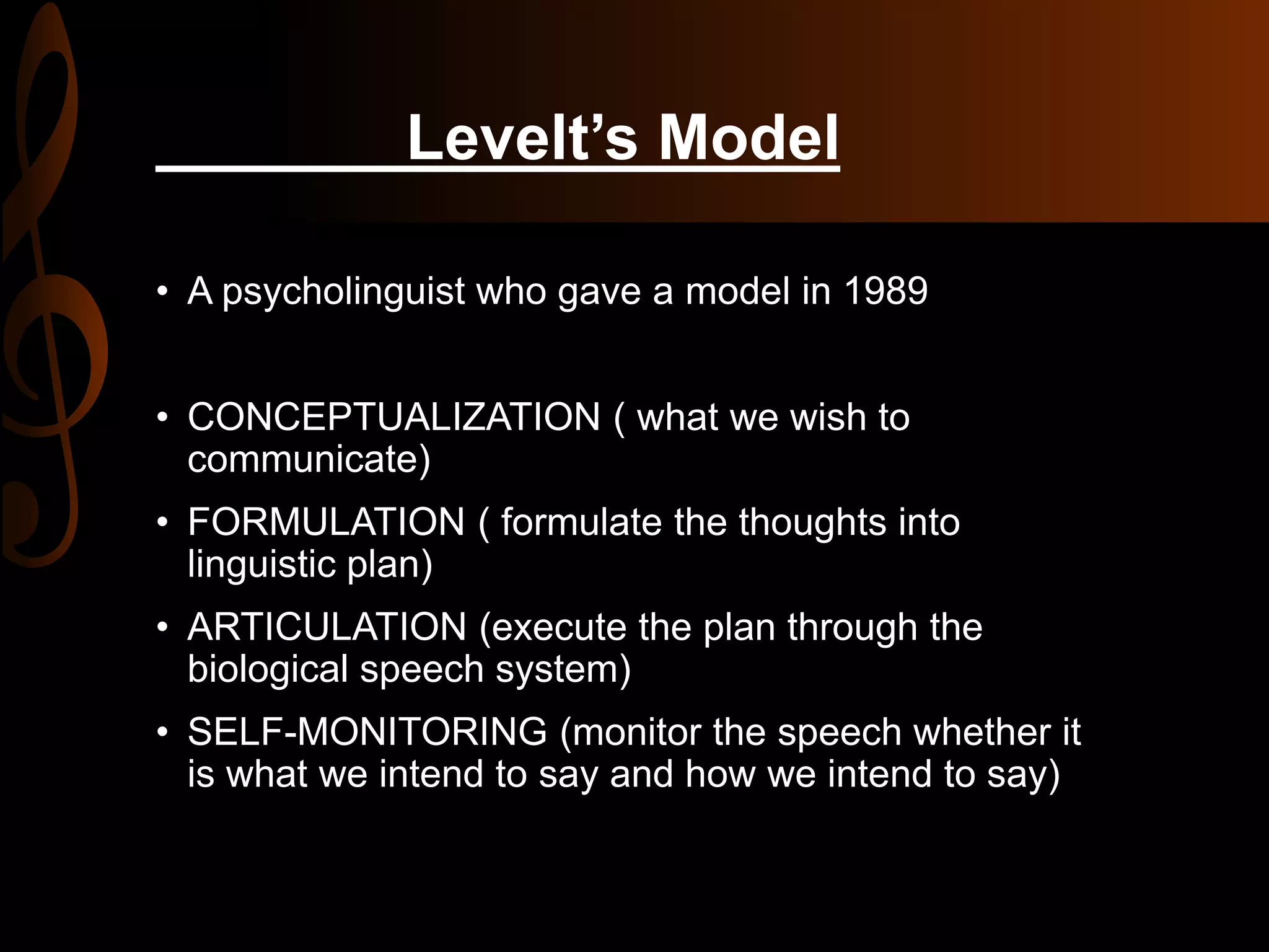 Levelt’s Model
• A psycholinguist who gave a model in 1989
• CONCEPTUALIZATION ( what we wish to
communicate)
• FORMULATION ( formulate the thoughts into
linguistic plan)
• ARTICULATION (execute the plan through the
biological speech system)
• SELF-MONITORING (monitor the speech whether it
is what we intend to say and how we intend to say)
 
