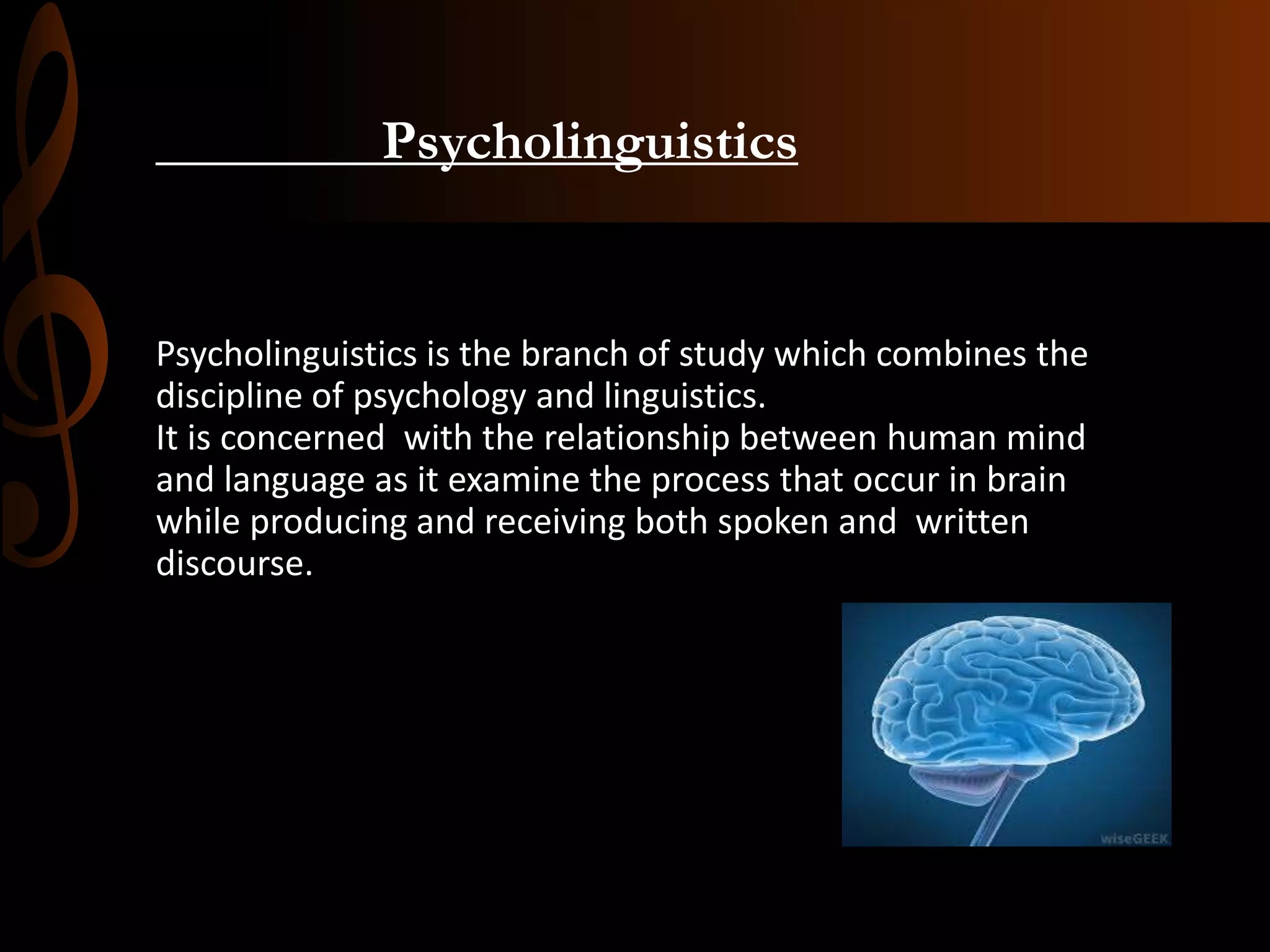 Psycholinguistics
Psycholinguistics is the branch of study which combines the
discipline of psychology and linguistics.
It is concerned with the relationship between human mind
and language as it examine the process that occur in brain
while producing and receiving both spoken and written
discourse.
 