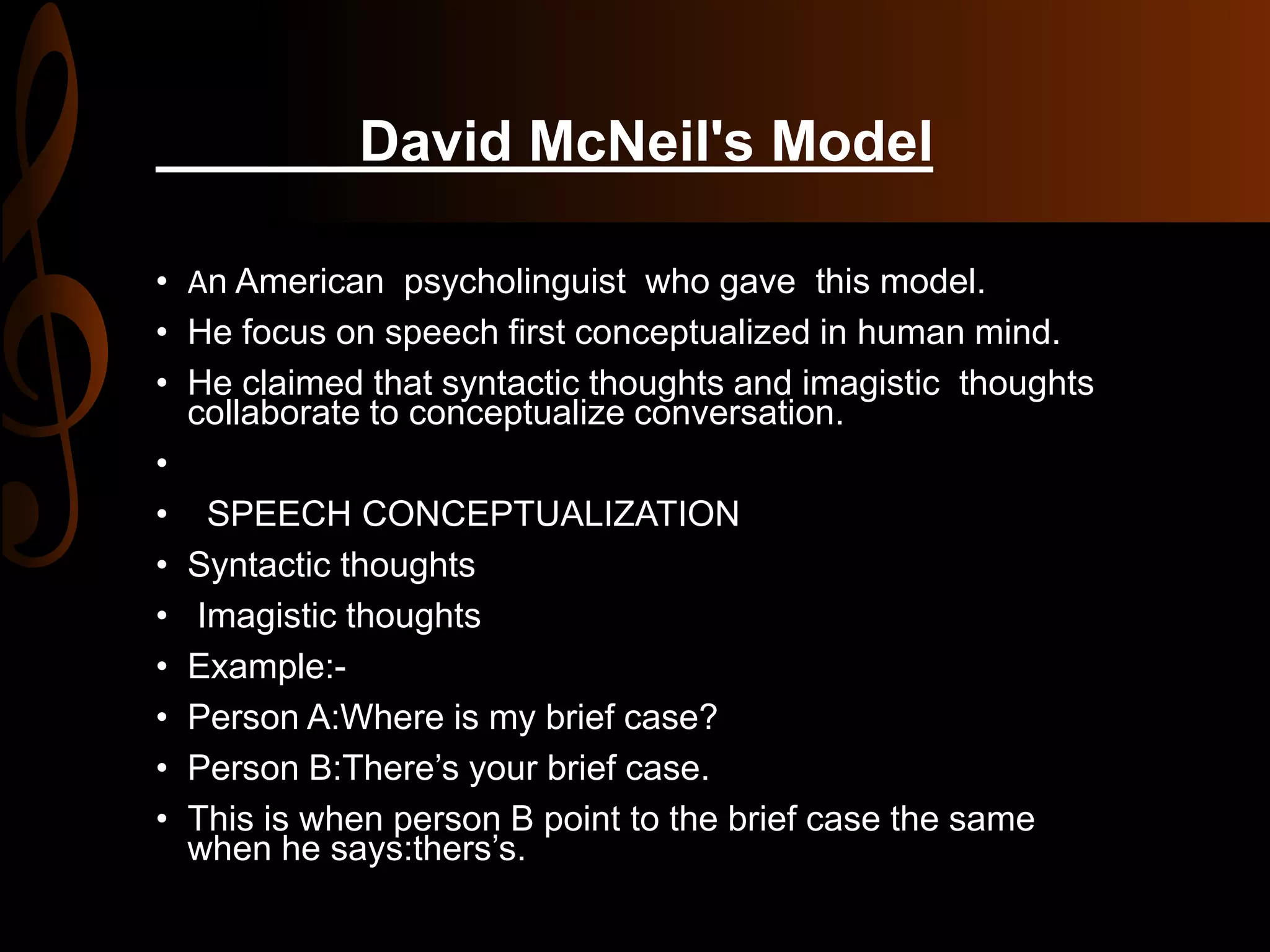 David McNeil's Model
• An American psycholinguist who gave this model.
• He focus on speech first conceptualized in human mind.
• He claimed that syntactic thoughts and imagistic thoughts
collaborate to conceptualize conversation.
•
• SPEECH CONCEPTUALIZATION
• Syntactic thoughts
• Imagistic thoughts
• Example:-
• Person A:Where is my brief case?
• Person B:There’s your brief case.
• This is when person B point to the brief case the same
when he says:thers’s.
 