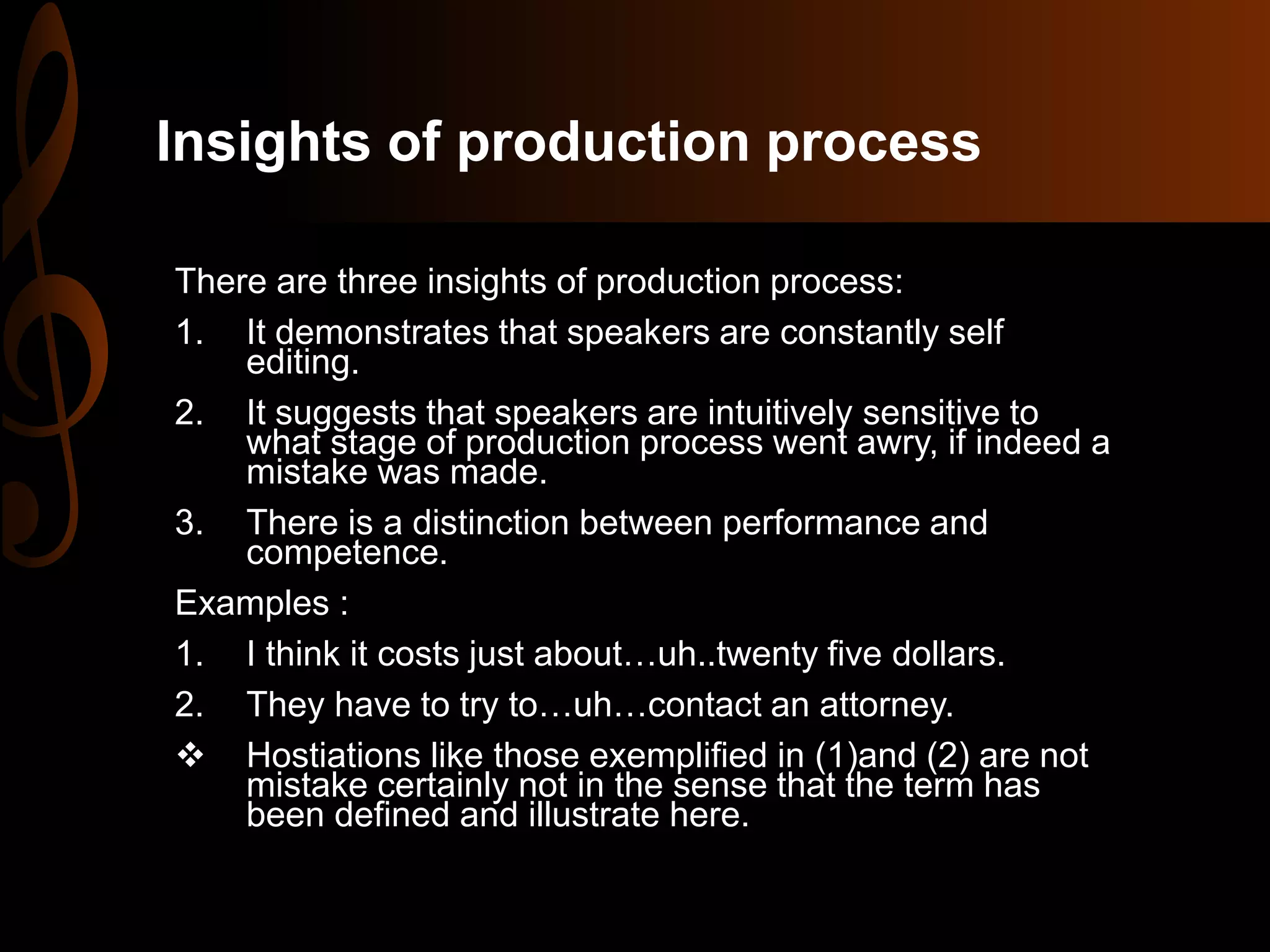 Insights of production process
There are three insights of production process:
1. It demonstrates that speakers are constantly self
editing.
2. It suggests that speakers are intuitively sensitive to
what stage of production process went awry, if indeed a
mistake was made.
3. There is a distinction between performance and
competence.
Examples :
1. I think it costs just about…uh..twenty five dollars.
2. They have to try to…uh…contact an attorney.
 Hostiations like those exemplified in (1)and (2) are not
mistake certainly not in the sense that the term has
been defined and illustrate here.
 