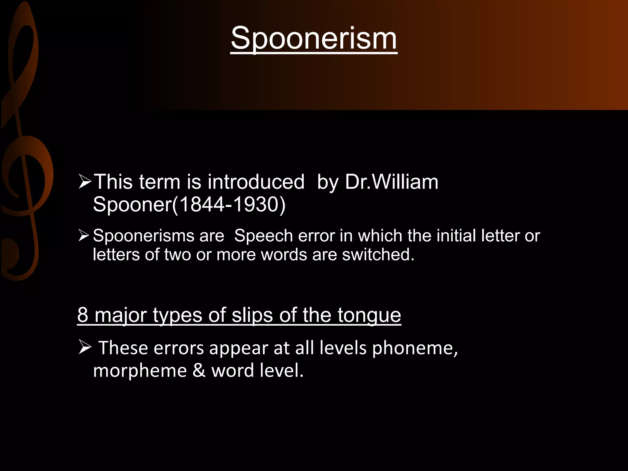 Spoonerism
This term is introduced by Dr.William
Spooner(1844-1930)
Spoonerisms are Speech error in which the initial letter or
letters of two or more words are switched.
8 major types of slips of the tongue
 These errors appear at all levels phoneme,
morpheme & word level.
 