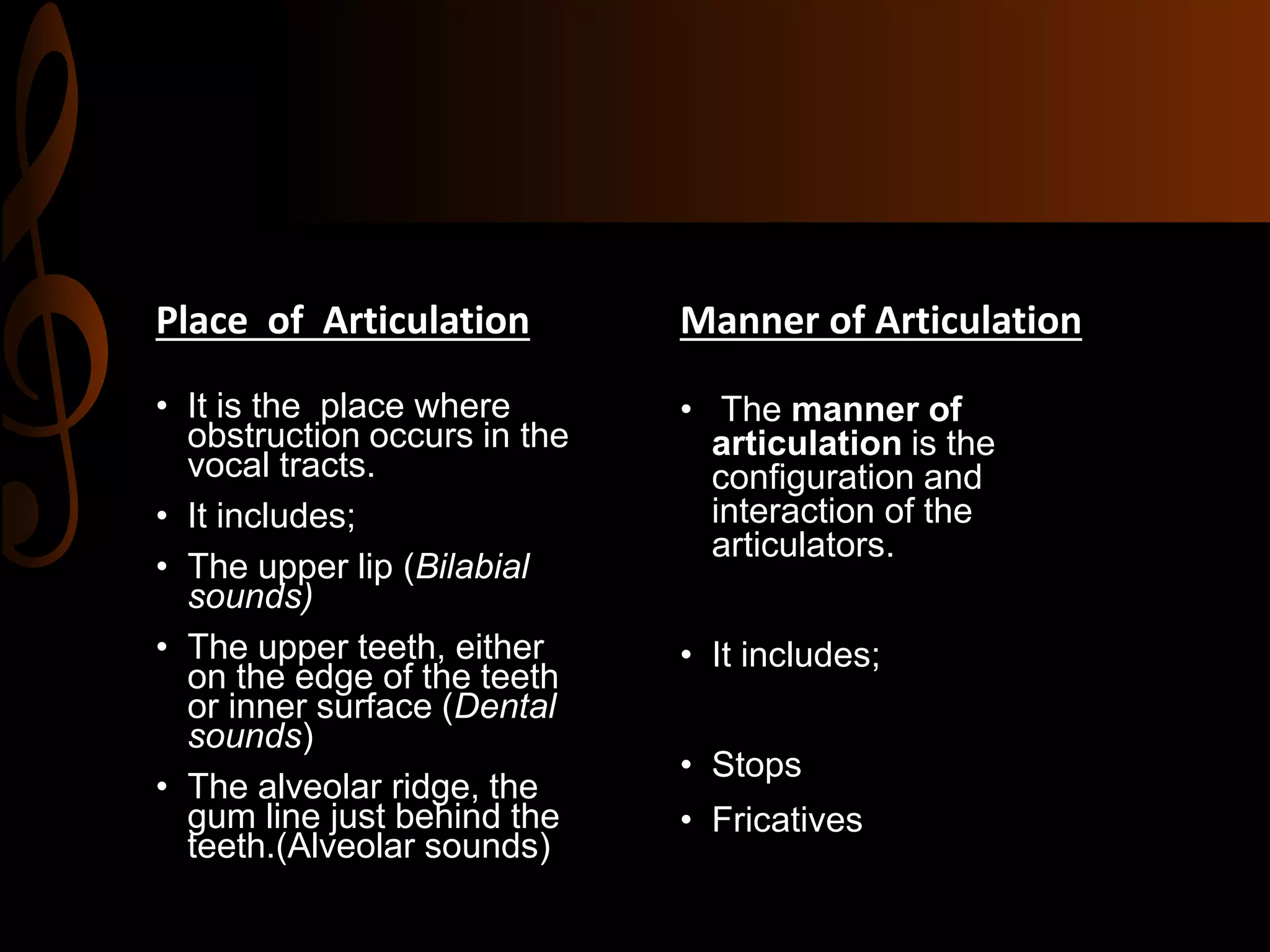 Place of Articulation
• It is the place where
obstruction occurs in the
vocal tracts.
• It includes;
• The upper lip (Bilabial
sounds)
• The upper teeth, either
on the edge of the teeth
or inner surface (Dental
sounds)
• The alveolar ridge, the
gum line just behind the
teeth.(Alveolar sounds)
Manner of Articulation
• The manner of
articulation is the
configuration and
interaction of the
articulators.
• It includes;
• Stops
• Fricatives
 