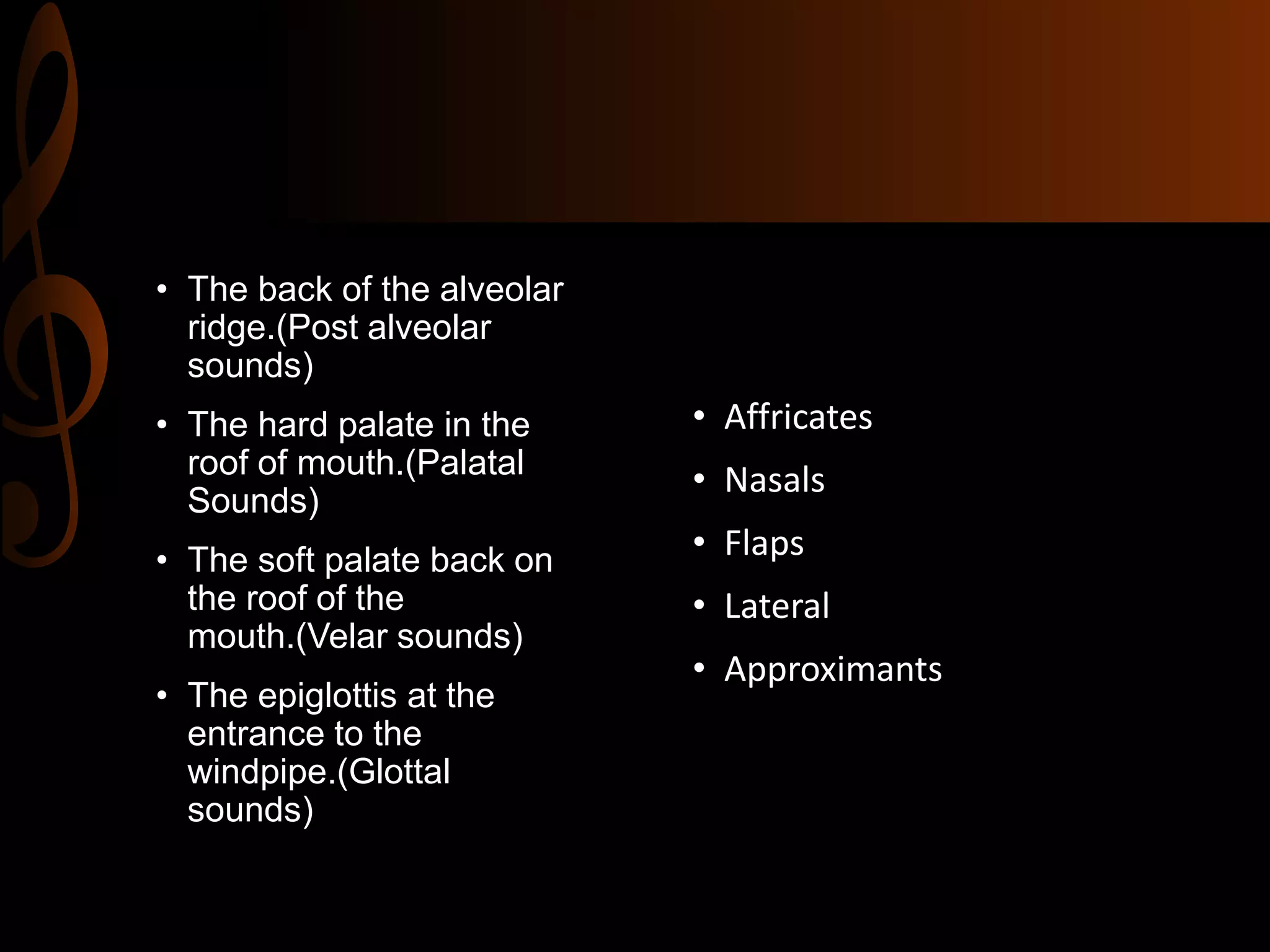 • The back of the alveolar
ridge.(Post alveolar
sounds)
• The hard palate in the
roof of mouth.(Palatal
Sounds)
• The soft palate back on
the roof of the
mouth.(Velar sounds)
• The epiglottis at the
entrance to the
windpipe.(Glottal
sounds)
• Affricates
• Nasals
• Flaps
• Lateral
• Approximants
 