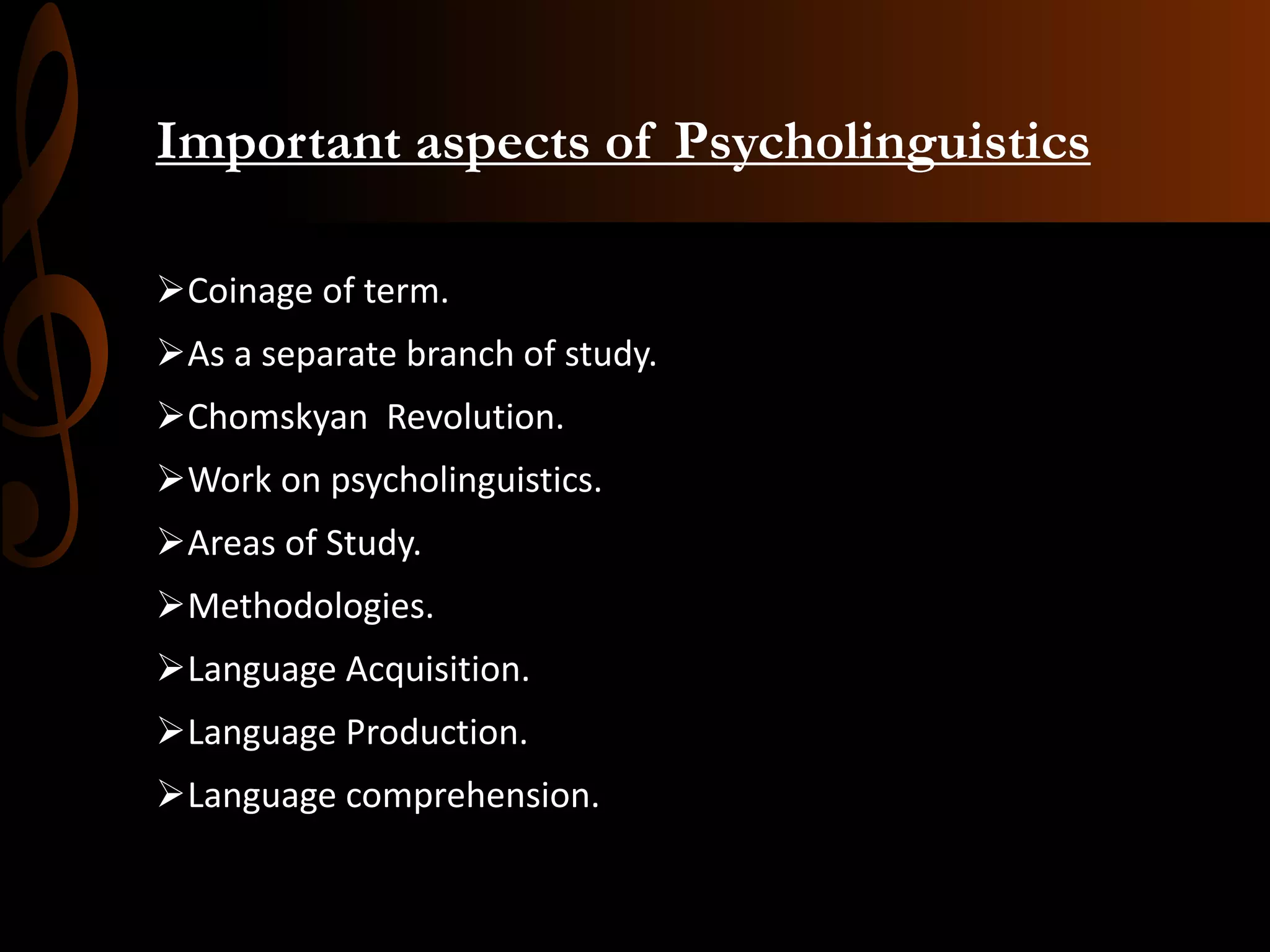 Important aspects of Psycholinguistics
Coinage of term.
As a separate branch of study.
Chomskyan Revolution.
Work on psycholinguistics.
Areas of Study.
Methodologies.
Language Acquisition.
Language Production.
Language comprehension.
 