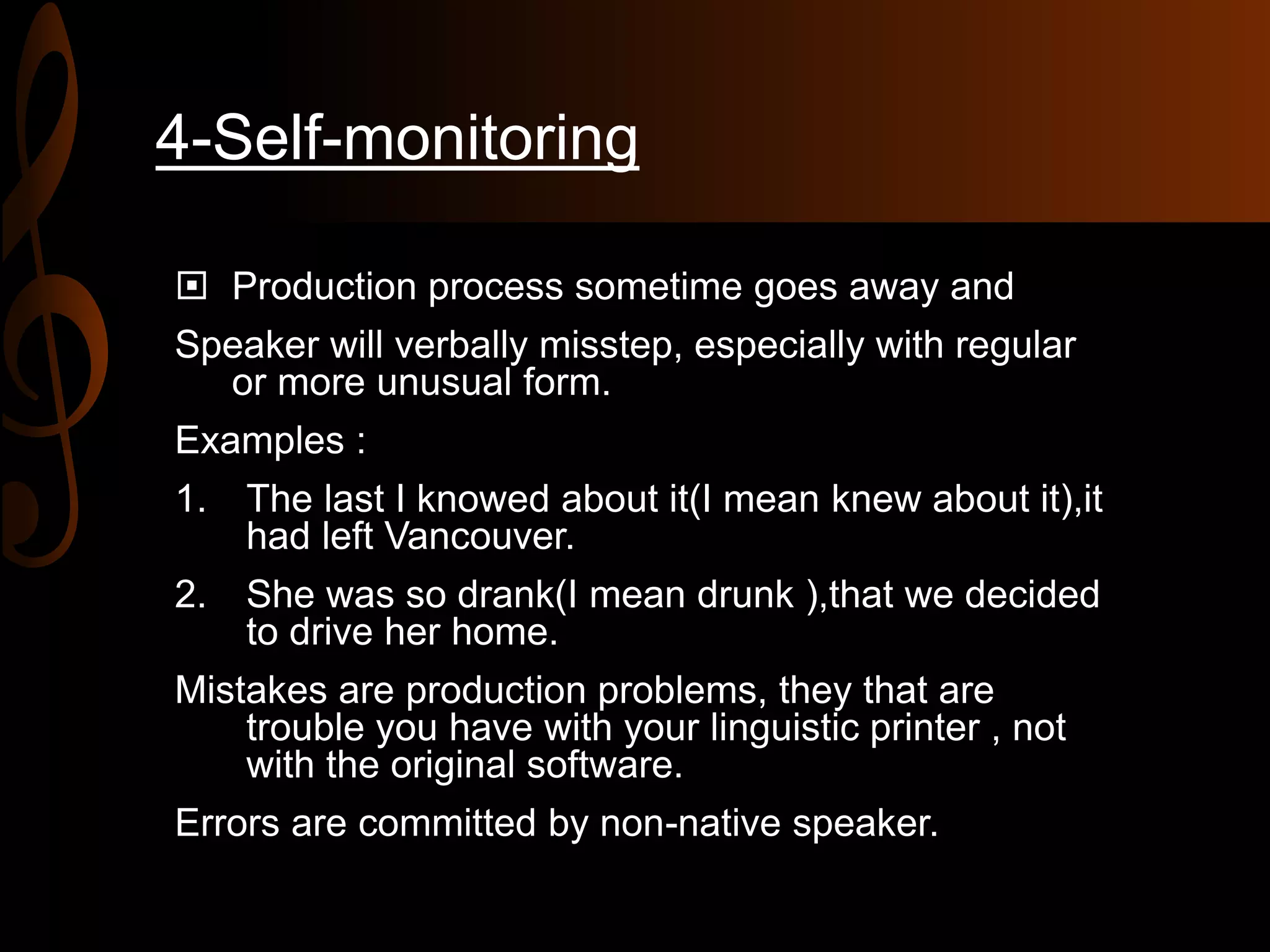 4-Self-monitoring
 Production process sometime goes away and
Speaker will verbally misstep, especially with regular
or more unusual form.
Examples :
1. The last I knowed about it(I mean knew about it),it
had left Vancouver.
2. She was so drank(I mean drunk ),that we decided
to drive her home.
Mistakes are production problems, they that are
trouble you have with your linguistic printer , not
with the original software.
Errors are committed by non-native speaker.
 