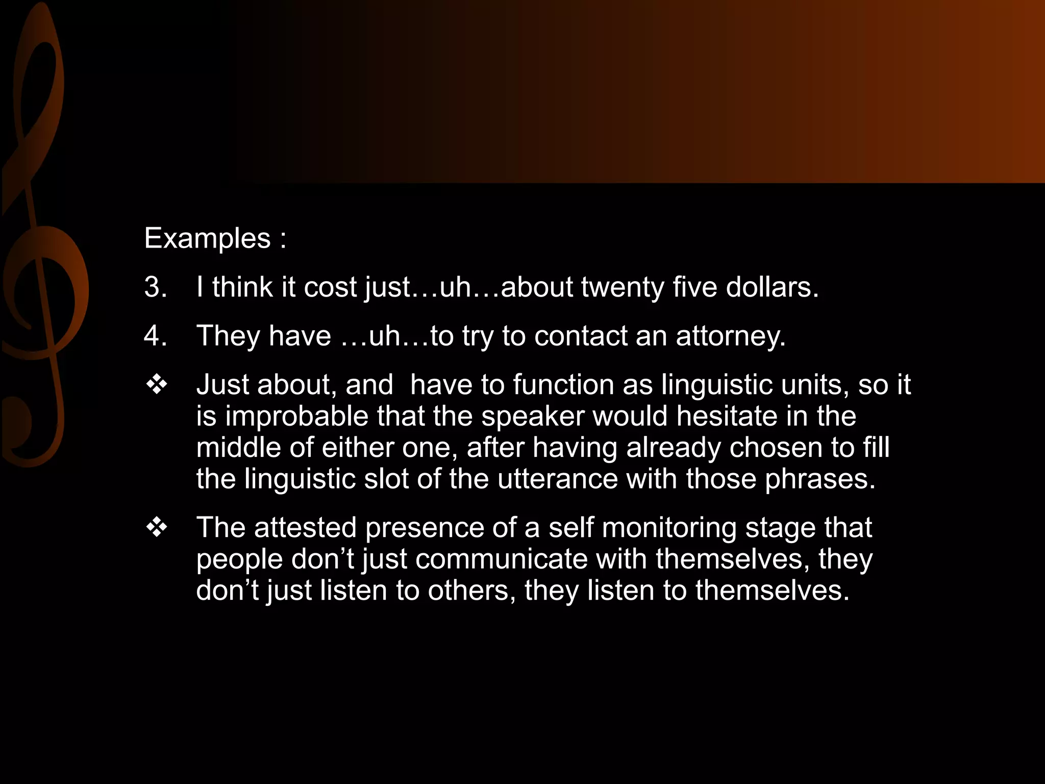 Examples :
3. I think it cost just…uh…about twenty five dollars.
4. They have …uh…to try to contact an attorney.
 Just about, and have to function as linguistic units, so it
is improbable that the speaker would hesitate in the
middle of either one, after having already chosen to fill
the linguistic slot of the utterance with those phrases.
 The attested presence of a self monitoring stage that
people don’t just communicate with themselves, they
don’t just listen to others, they listen to themselves.
 