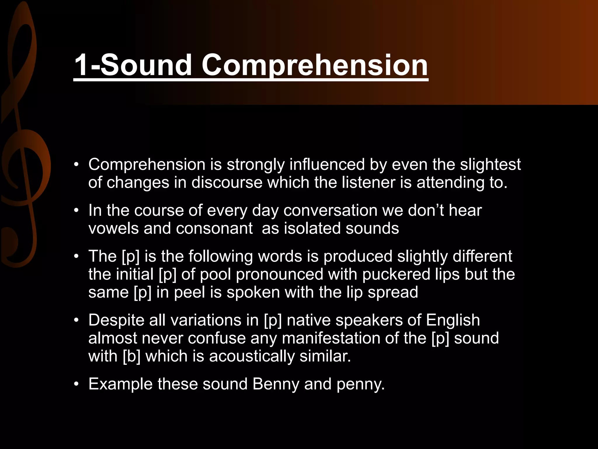 1-Sound Comprehension
• Comprehension is strongly influenced by even the slightest
of changes in discourse which the listener is attending to.
• In the course of every day conversation we don’t hear
vowels and consonant as isolated sounds
• The [p] is the following words is produced slightly different
the initial [p] of pool pronounced with puckered lips but the
same [p] in peel is spoken with the lip spread
• Despite all variations in [p] native speakers of English
almost never confuse any manifestation of the [p] sound
with [b] which is acoustically similar.
• Example these sound Benny and penny.
 