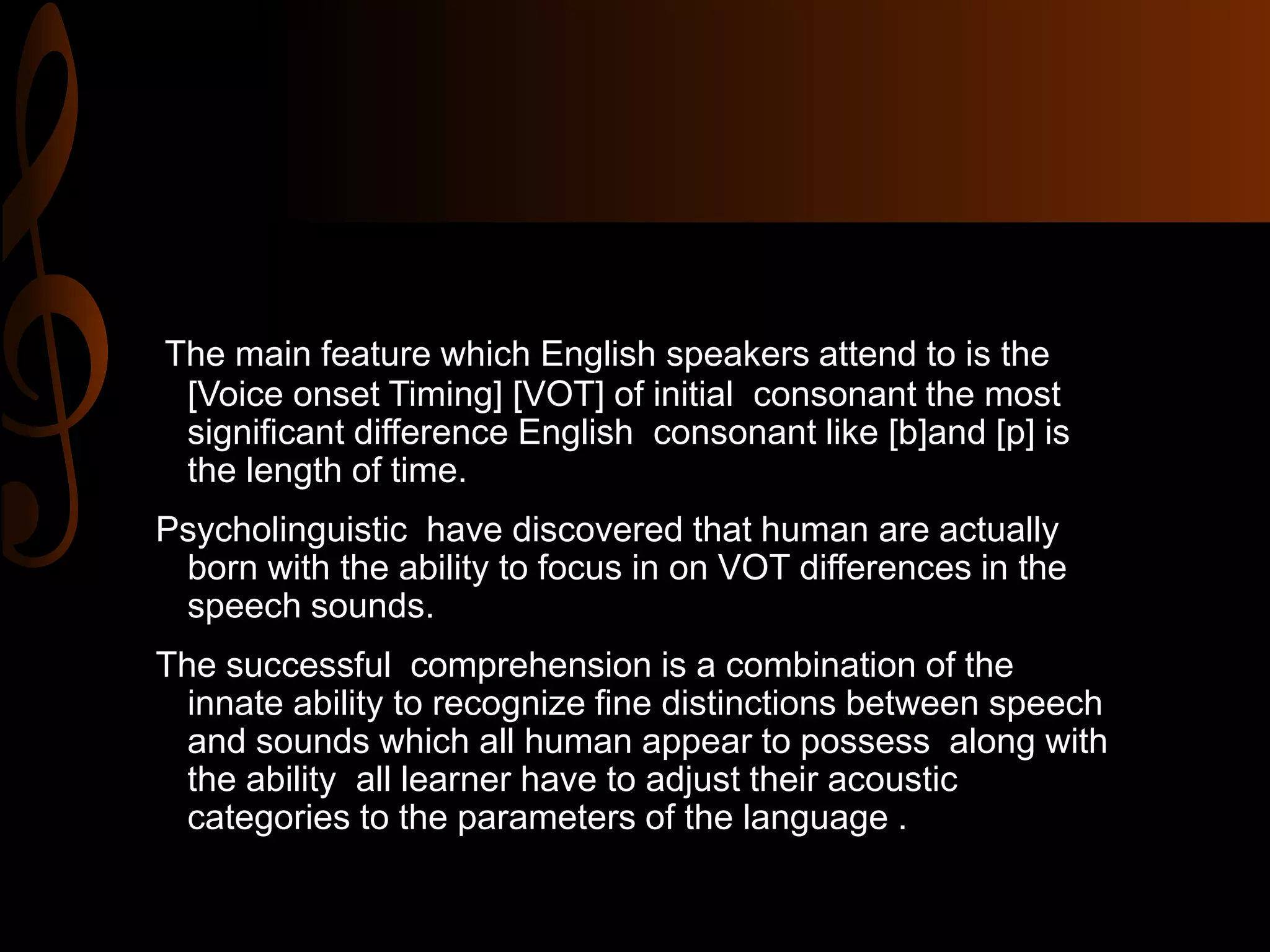 The main feature which English speakers attend to is the
[Voice onset Timing] [VOT] of initial consonant the most
significant difference English consonant like [b]and [p] is
the length of time.
Psycholinguistic have discovered that human are actually
born with the ability to focus in on VOT differences in the
speech sounds.
The successful comprehension is a combination of the
innate ability to recognize fine distinctions between speech
and sounds which all human appear to possess along with
the ability all learner have to adjust their acoustic
categories to the parameters of the language .
 