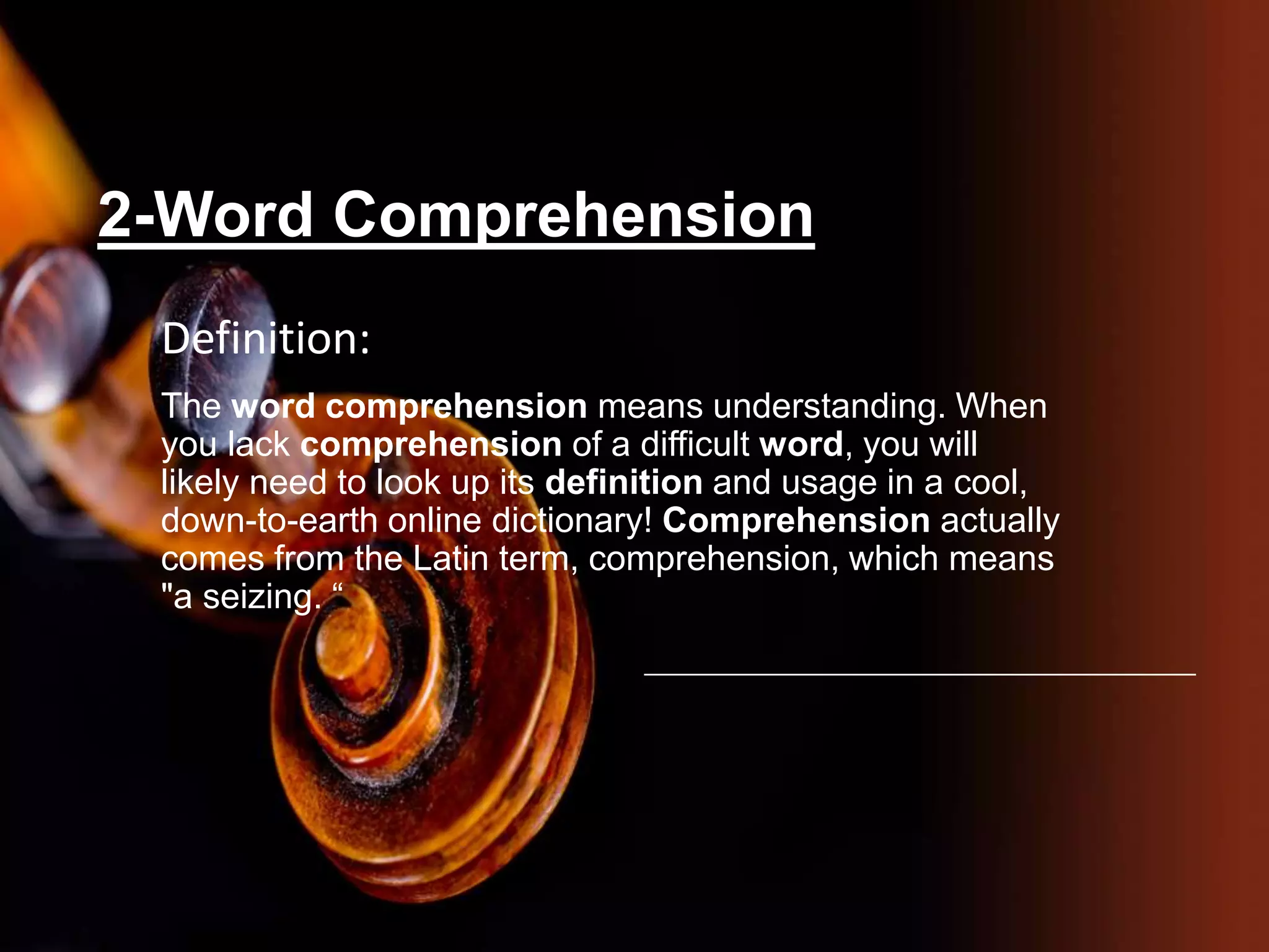 2-Word Comprehension
Definition:
The word comprehension means understanding. When
you lack comprehension of a difficult word, you will
likely need to look up its definition and usage in a cool,
down-to-earth online dictionary! Comprehension actually
comes from the Latin term, comprehension, which means
"a seizing. “
 