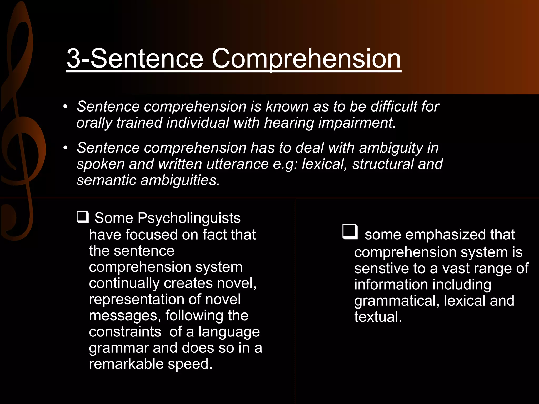 3-Sentence Comprehension
• Sentence comprehension is known as to be difficult for
orally trained individual with hearing impairment.
• Sentence comprehension has to deal with ambiguity in
spoken and written utterance e.g: lexical, structural and
semantic ambiguities.
 Some Psycholinguists
have focused on fact that
the sentence
comprehension system
continually creates novel,
representation of novel
messages, following the
constraints of a language
grammar and does so in a
remarkable speed.
 some emphasized that
comprehension system is
senstive to a vast range of
information including
grammatical, lexical and
textual.
 