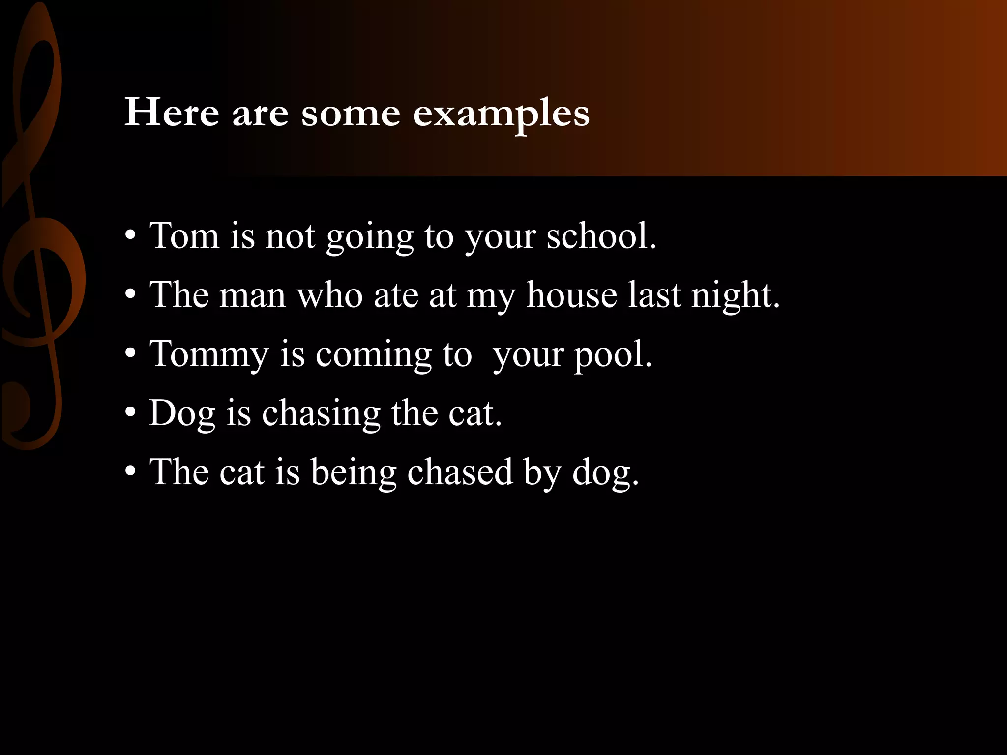 Here are some examples
• Tom is not going to your school.
• The man who ate at my house last night.
• Tommy is coming to your pool.
• Dog is chasing the cat.
• The cat is being chased by dog.
 