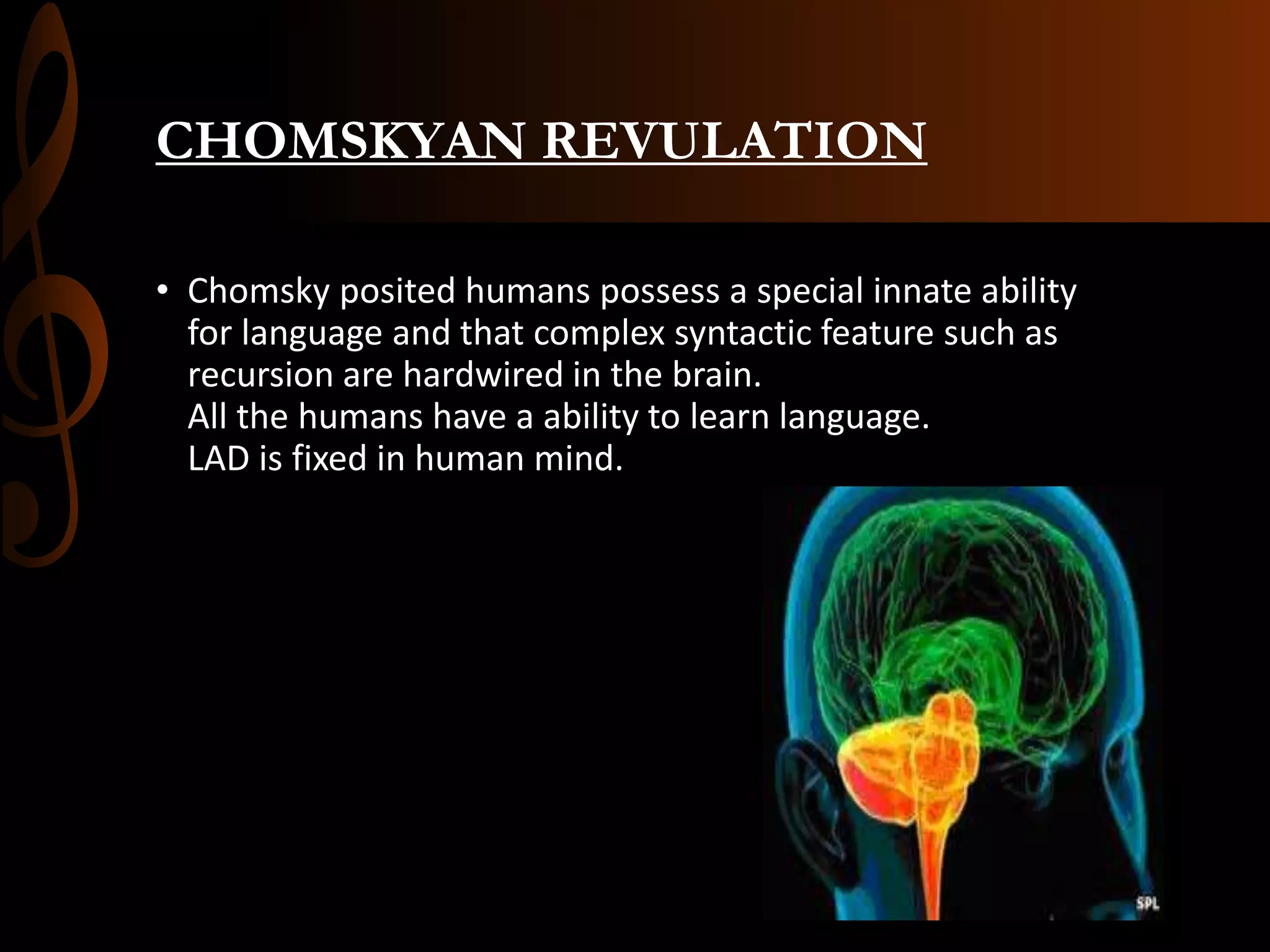 CHOMSKYAN REVULATION
• Chomsky posited humans possess a special innate ability
for language and that complex syntactic feature such as
recursion are hardwired in the brain.
All the humans have a ability to learn language.
LAD is fixed in human mind.
 