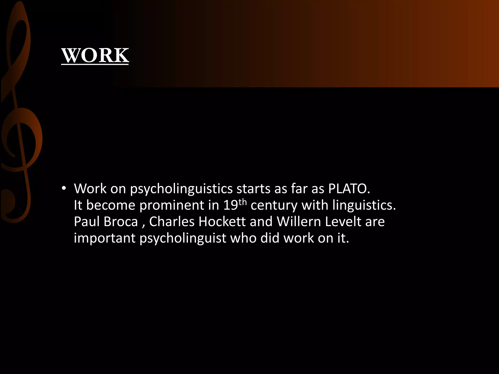 WORK
• Work on psycholinguistics starts as far as PLATO.
It become prominent in 19th century with linguistics.
Paul Broca , Charles Hockett and Willern Levelt are
important psycholinguist who did work on it.
 