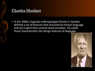 Charles Hockett
• In the 1960s, linguistic anthropologist Charles F. Hockett
defined a set of features that characterize human language
and set it apart from animal communication. He called
these characteristics the design features of language.
 
