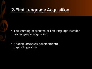 2-First Language Acquisition
• The learning of a native or first language is called
first language acquisition.
• It’s also known as developmental
psycholinguistics.
 