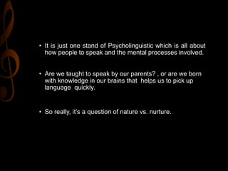 • It is just one stand of Psycholinguistic which is all about
how people to speak and the mental processes involved.
• Are we taught to speak by our parents? , or are we born
with knowledge in our brains that helps us to pick up
language quickly.
• So really, it’s a question of nature vs. nurture.
 