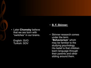 • Later Chomsky believe
that we are born with
“switches” in our brains.
English: SVO
Turkish: SOV
• B. F. Skinner:
• Skinner research comes
under the term
“Behaviorism” which
may be familiar to the
studying psychology.
His belief is that children
learn language through
their parents and other
sibling around them.
 