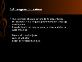 1-Overgeneralization
• The extension of a rule beyond to its proper limits.
For Example: it is a frequent phenomenon in language
development.
It can be found not only in syntactic usage nut also in
word-meaning.
Moon= all round objects
cars= all vehicles
dogs= all for legged animals
 