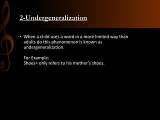 2-Undergeneralization
• When a child uses a word in a more limited way than
adults do this phenomenon is known as
undergeneralization.
For Example:
Shoes= only refers to his mother’s shoes.
 
