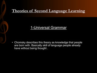 Theories of Second Language Learning
1-Universal Grammar
• Chomsky describes this theory as knowledge that people
are born with. Basically skill of language people already
have without being thought .
 