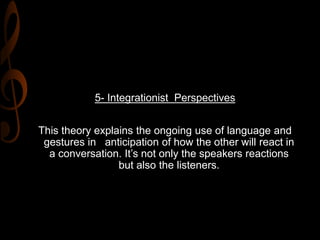 5- Integrationist Perspectives
This theory explains the ongoing use of language and
gestures in anticipation of how the other will react in
a conversation. It’s not only the speakers reactions
but also the listeners.
 