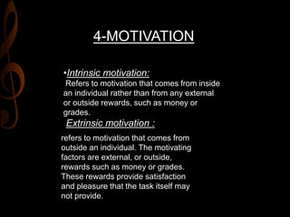 4-MOTIVATION
•Intrinsic motivation:
Refers to motivation that comes from inside
an individual rather than from any external
or outside rewards, such as money or
grades.
Extrinsic motivation :
refers to motivation that comes from
outside an individual. The motivating
factors are external, or outside,
rewards such as money or grades.
These rewards provide satisfaction
and pleasure that the task itself may
not provide.
 