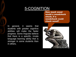 5-COGNITION
In general, it seems that
students with greater cognitive
abilities will make the faster
progress. Some linguists believe
that there is a specific, innate
language learning ability that is
stronger in some students than
in others.
How much wood
would a woodchuck
chuck, if a
woodchuck could
chuck wood?
 